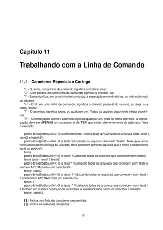 Capítulo 11
Trabalhando com a Linha de Comando
11.1 Caracteres Especiais e Coringa
’.’ - O ponto, numa linha de comando signiﬁca o diretório atual.
’..’ - Dois pontos, em uma linha de comando signiﬁca o diretório pai.
’/’ - Barra signiﬁca, em uma linha de comando, a separação entre diretórios, ou o diretório raiz
do sistema.
’~’ - O til, em uma linha de comando, signiﬁca o diretório pessoal do usuário, ou seja, sua
pasta "home".
’*’ - O asterisco signiﬁca todos, ou qualquer um. Todas as opções disponíveis serão escolhi-
das.
’?’ - A interrogação, como o asterisco signiﬁca qualquer um, mas de forma diferente, a interro-
gação deve ser APENAS um caractere, e ele TEM que existir, diferentemente do asterisco. Veja
o exemplo:
pedro-brito@cdtcsun04:~$ touch teste teste1 teste2 teste12 %Criando os arquivos teste, teste1,
teste2 e teste12%
pedro-brito@cdtcsun04:~$ ls teste %Listando os arquivos chamado "teste". Note que como
nenhum caractere coringa foi utilizado, deve aparecer somente aqueles que o nome é exatamente
igual ao pedido%
teste
pedro-brito@cdtcsun04:~$ ls teste* %Listando todos os arquivos que comecem com teste%
teste teste1 teste12 teste2
pedro-brito@cdtcsun04:~$ ls teste? %Listando todos os arquivos que comecem com teste e
tenham APENAS mais um caractere%
teste1 teste2
pedro-brito@cdtcsun04:~$ ls teste1? %Listando todos os arquivos que comecem com teste1
e contenham APENAS mais um caractere%
teste12
pedro-brito@cdtcsun04:~$ ls teste1* %Listando todos os arquivos que comecem com teste1
e tenham um número qualquer de caracteres a mais(Incluindo nenhum caractere a mais)%
teste1 teste12
[ ] - Indica uma lista de caracteres sequenciais.
{ } - Indica as seleções desejadas.
51
 