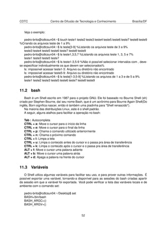 CDTC Centro de Difusão de Tecnologia e Conhecimento Brasília/DF
Veja o exemplo:
pedro-brito@cdtcsun04:~$ touch teste1 teste2 teste3 teste4 teste5 teste6 teste7 teste8 teste9
%Criando os arquivos teste de 1 a 9%
pedro-brito@cdtcsun04:~$ ls teste[3-9] %Listando os arquivos teste de 3 a 9%
teste3 teste4 teste5 teste6 teste7 teste8 teste9
pedro-brito@cdtcsun04:~$ ls teste1,3,5,7 %Listando os arquivos teste 1, 3, 5 e 7%
teste1 teste3 teste5 teste7
pedro-brito@cdtcsun04:~$ ls teste1-3,5-9 %Não é possível selecionar intervalos com , deve-
se especiﬁcar individualmente os que devem ser selecionados%
ls: impossível acessar teste1-3: Arquivo ou diretório não encontrado
ls: impossível acessar teste5-9: Arquivo ou diretório não encontrado
pedro-brito@cdtcsun04:~$ ls teste[1-3,5-9] %Listando os arquivos de 1 a 3 e de 5 a 9%
teste1 teste2 teste3 teste5 teste6 teste7 teste8 teste9
11.2 bash
Bash é um Shell escrito em 1987 para o projeto GNU. Ele foi baseado no Bourne Shell (sh)
criado por Stephen Bourne, daí seu nome Bash, que é um acrônimo para Bourne Again Shell(Do
inglês, Born signiﬁca nascer, então é também uma piadinha para "Shell renascido").
Na maioria das distribuições Linux, este é o shell padrão.
A seguir, alguns atalhos para facilitar a operação no bash:
Tab : Autocompleta
CTRL + a: Move o cursor para o início da linha
CTRL + e: Move o cursor para o ﬁnal da linha
CTRL + p: Chama o comando utilizado anteriormente
CTRL + n: Chama o próximo comando
CTRL + l: Limpa a tela
CTRL + u: Limpa o conteúdo antes do cursor e o passa pra área de transferência
CTRL + k: Limpa o conteúdo após o cursor e o passa pra área de transferência
ALT + f: Move o cursor uma palavra adiante
ALT + b: Move o cursor uma palavra atrás
ALT + d: Apaga a palavra na frente do cursor
11.3 Variáveis
O Shell utiliza algumas variáveis para facilitar seu uso, e para prover outras informações. É
possível exportar uma variável, tornando-a disponível para as sessões do bash criadas apartir
da sessão em que a variável foi exportada. Você pode veriﬁcar a lista das variáveis locais e de
ambiente com o comando set:
pedro-brito@cdtcsun04:~/Desktop$ set
BASH=/bin/bash
BASH_ARGC=()
BASH_ARGV=()
52
 