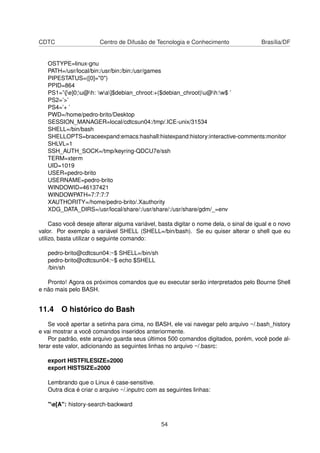 CDTC Centro de Difusão de Tecnologia e Conhecimento Brasília/DF
OSTYPE=linux-gnu
PATH=/usr/local/bin:/usr/bin:/bin:/usr/games
PIPESTATUS=([0]="0")
PPID=864
PS1=’[e]0;u@h: wa]$debian_chroot:+($debian_chroot)u@h:w$ ’
PS2=’>’
PS4=’+ ’
PWD=/home/pedro-brito/Desktop
SESSION_MANAGER=local/cdtcsun04:/tmp/.ICE-unix/31534
SHELL=/bin/bash
SHELLOPTS=braceexpand:emacs:hashall:histexpand:history:interactive-comments:monitor
SHLVL=1
SSH_AUTH_SOCK=/tmp/keyring-QDCU7e/ssh
TERM=xterm
UID=1019
USER=pedro-brito
USERNAME=pedro-brito
WINDOWID=46137421
WINDOWPATH=7:7:7:7
XAUTHORITY=/home/pedro-brito/.Xauthority
XDG_DATA_DIRS=/usr/local/share/:/usr/share/:/usr/share/gdm/_=env
Caso você deseje alterar alguma variável, basta digitar o nome dela, o sinal de igual e o novo
valor. Por exemplo a variável SHELL (SHELL=/bin/bash). Se eu quiser alterar o shell que eu
utilizo, basta utilizar o seguinte comando:
pedro-brito@cdtcsun04:~$ SHELL=/bin/sh
pedro-brito@cdtcsun04:~$ echo $SHELL
/bin/sh
Pronto! Agora os próximos comandos que eu executar serão interpretados pelo Bourne Shell
e não mais pelo BASH.
11.4 O histórico do Bash
Se você apertar a setinha para cima, no BASH, ele vai navegar pelo arquivo ~/.bash_history
e vai mostrar a você comandos inseridos anteriormente.
Por padrão, este arquivo guarda seus últimos 500 comandos digitados, porém, você pode al-
terar este valor, adicionando as seguintes linhas no arquivo ~/.basrc:
export HISTFILESIZE=2000
export HISTSIZE=2000
Lembrando que o Linux é case-sensitive.
Outra dica é criar o arquivo ~/.inputrc com as seguintes linhas:
"e[A": history-search-backward
54
 