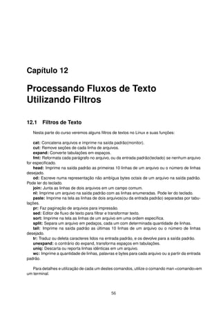 Capítulo 12
Processando Fluxos de Texto
Utilizando Filtros
12.1 Filtros de Texto
Nesta parte do curso veremos alguns ﬁltros de textos no Linux e suas funções:
cat: Concatena arquivos e imprime na saída padrão(monitor).
cut: Remove seções de cada linha de arquivos.
expand: Converte tabulações em espaços.
fmt: Reformata cada parágrafo no arquivo, ou da entrada padrão(teclado) se nenhum arquivo
for especiﬁcado.
head: Imprime na saída padrão as primeiras 10 linhas de um arquivo ou o número de linhas
desejado.
od: Escreve numa representação não ambígua bytes octais de um arquivo na saída padrão.
Pode ler do teclado.
join: Junta as linhas de dois arquivos em um campo comum.
nl: Imprime um arquivo na saída padrão com as linhas enumeradas. Pode ler do teclado.
paste: Imprime na tela as linhas de dois arquivos(ou da entrada padrão) separadas por tabu-
lações.
pr: Faz paginação de arquivos para impressão.
sed: Editor de ﬂuxo de texto para ﬁltrar e transformar texto.
sort: Imprime na tela as linhas de um arquivo em uma ordem especíﬁca.
split: Separa um arquivo em pedaços, cada um com determinada quantidade de linhas.
tail: Imprime na saída padrão as últimas 10 linhas de um arquivo ou o número de linhas
desejado.
tr: Traduz ou deleta caracteres lidos na entrada padrão, e os devolve para a saída padrão.
unexpand: o contrário do expand, transforma espaços em tabulações.
uniq: Descarta ou reporta linhas idênticas em um arquivo.
wc: Imprime a quantidade de linhas, palavras e bytes para cada arquivo ou a partir da entrada
padrão.
Para detalhes e utilização de cada um destes comandos, utilize o comando man <comando>em
um terminal.
56
 