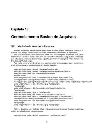 Capítulo 13
Gerenciamento Básico de Arquivos
13.1 Manipulando arquivos e diretórios
Arquivos e diretórios são facilmente gerenciáveis no Linux através da linha de comando. É
possível criar, apagar, copiar, mover arquivos e pastas individualmente ou multiplamente.
Para criar um diretório, utilize o comando mkdir. Para criar uma pasta no diretório atual, utilize
apenas mkdir <nome da pasta>. Para criar em um diretório diferente, navegue até a pasta dese-
jada (atráves de cd(change directory)) ou especiﬁque um caminho completo, mkdir /home/pedro-
brito/Desktop/PastaExemplo.
Para copiar ou mover um diretório e seus arquivos, utilize cp (para copiar) ou mv (para mover)
a ﬂag -r (recursively), a pasta desejada, e o destino da pasta:
pedro-brito@cdtcsun04:~$ mkdir ~/Desktop/PastaExemplo
pedro-brito@cdtcsun04:~$ touch ~/Desktop/PastaExemplo/ArquivoExemplo
pedro-brito@cdtcsun04:~$ ls ~/Desktop/PastaExemplo
ArquivoExemplo
pedro-brito@cdtcsun04:~$ cp -rv ~/Desktop/PastaExemplo/ /home/pedro-brito/
‘/home/pedro-brito/Desktop/PastaExemplo/’ ->‘/home/pedro-brito/PastaExemplo’
‘/home/pedro-brito/Desktop/PastaExemplo/ArquivoExemplo’ ->‘/home/pedro-brito/PastaExemplo/ArquivoE
pedro-brito@cdtcsun04:~$ ls ~/Desktop/ |grep PastaExemplo
PastaExemplo
pedro-brito@cdtcsun04:~$ ls /home/pedro-brito/ |grep PastaExemplo
PastaExemplo
pedro-brito@cdtcsun04:~$ rm -rf PastaExemplo/
pedro-brito@cdtcsun04:~$ ls /home/pedro-brito/ |grep PastaExemplo
pedro-brito@cdtcsun04:~$ mv -v ~/Desktop/PastaExemplo/ /home/pedro-brito/
‘/home/pedro-brito/Desktop/PastaExemplo/’ ->‘/home/pedro-brito/PastaExemplo’
pedro-brito@cdtcsun04:~$ ls /home/pedro-brito/ |grep PastaExemplo
PastaExemplo
pedro-brito@cdtcsun04:~$ ls ~/Desktop/ |grep PastaExemplo
Ao invés de utilizar rm -r pode-se utilizar rmdir para remover diretórios. Caracteres coringas
podem ser utilizados com estes comandos:
pedro-brito@cdtcsun04:~$ mkdir pasta1 pasta2 pasta3 pasta4 pasta5
57
 