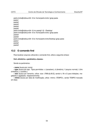 CDTC Centro de Difusão de Tecnologia e Conhecimento Brasília/DF
pedro-brito@cdtcsun04:~$ ls /home/pedro-brito/ |grep pasta
pasta1
pasta2
pasta3
pasta4
pasta5
pedro-brito@cdtcsun04:~$ mv pasta[1-3] ~/Desktop/
pedro-brito@cdtcsun04:~$ ls /home/pedro-brito/ |grep pasta
pasta4
pasta5
pedro-brito@cdtcsun04:~$ ls /home/pedro-brito/Desktop |grep pasta
pasta1
pasta2
pasta3
13.2 O comando ﬁnd
Para localizar arquivos utilizando o comando ﬁnd, utilize a seguinte sintaxe:
ﬁnd <diretório>-<parâmetro><busca>
Sendo os parâmetros:
- name (busca por nome)
- type (busca por tipo. Tipos permitidos: c (caractere), d (diretório), f (arquivo normal), l (link
simbólico), s (socket).)
- size (busca por tamanho, utilize -size <TAM>[k,M,G], sendo k, M e G para kilobytes, me-
gabytes e gigabytes, respectivamente)
- mtime (busca por data de modiﬁcação, utilize -mtime <TEMPO>, sendo TEMPO marcado
em dias)
58
 