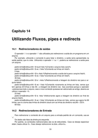 Capítulo 14
Utilizando Fluxos, pipes e redirects
14.1 Redirecionadores de saídas
O operador ’>’ e o operador ’»’ são utilizados pra redirecionar a saída de um programa em um
arquivo.
Por exemplo, utilizando o comando ls para listar o diretório, a saída seria apresentada na
saída padrão, que é a tela. Utilizando o operador ’>’ ou ’»’, poderia se redirecionar a saída para
um arquivo.
pedro-brito@cdtcsun04:~$ touch lista %Criando o arquivo lista vazio%
pedro-brito@cdtcsun04:~$ wc -l lista %Contando as linhas em lista%
0 lista
pedro-brito@cdtcsun04:~$ ls >lista %Redirecionando a saída de ls para o arquivo lista%
pedro-brito@cdtcsun04:~$ wc -l lista %Contando as linhas em lista%
46 lista
pedro-brito@cdtcsun04:~$ ls / >lista %Redirecionando a listagem do diretório raiz para o ar-
quivo lista%
pedro-brito@cdtcsun04:~$ wc -l lista %Contando novamente as linhas em lista, vemos que
tem apenas 23 linhas e não 46 + a listagem do diretório raiz. Isso acontece porque o operador
>sobrescreve todo o arquivo, caso o novo conteúdo quisesse ser adicionado ao antigo, deveria-se
utilizar o operador »%
23 lista
pedro-brito@cdtcsun04:~$ ls »lista %Adicionando agora a listagem do diretório ao ﬁnal do
arquivo lista%
pedro-brito@cdtcsun04:~$ wc -l lista %Contando as linhas em lista, vemos que agora há 69
linhas, que é a soma das linhas do diretório atual com as linhas do diretório raiz(46 + 23)%
69 lista
14.2 Redirecionadores de Entrada
Para redirecionar o conteúdo de um arquivo para a entrada padrão de um comando, usa-se
’<’.
Os dados são lidos da direita pra esquerda.
Por padrão, os conteúdos redirecionados são os de stdout(tela). Caso se deseje especiicar
stderr, basta utilizar 2>. Caso deseje redirecionar os dois, utilize &>.
59
 