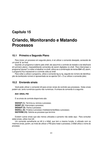 Capítulo 15
Criando, Monitorando e Matando
Processos
15.1 Primeiro e Segundo Plano
Para iniciar um processo em segundo plano, é só utilizar o comando desejado, acrescido de
um sinal ’&’ ao ﬁnal.
Quando um programa é aberto pelo shell, ele assumirá o controle do teclado e da tela(ﬁcará
em primeiro plano), impossibilitando comandos de serem digitados no shell. Para interromper o
programa("pausar") e voltar a trabalhar no shell, utiliza-se a combinação de teclas Ctrl + Z, assim,
o programa ﬁca inacessível e o controle volta ao shell.
Para voltar a utilizar o programa, utilize o comando bg ou fg, seguido do número de identiﬁca-
ção da tarefa(este número é apresentado ao se apertar Ctrl + Z ou utilizar o comando jobs).
15.2 Enviando sinais
Você pode utilizar o comando kill para enviar sinais de controle aos processos. Estes sinais
podem ser, tanto numéricos quanto não numéricos. A sintaxe do comando é a seguinte:
#kill -SINAL PID
E os sinais de controle disponíveis são:
SIGHUP (1): Termina ou reinicia o processo.
SIGINT (2): Interrompe o processo.
SIGQUIT (3): Fecha o processo.
SIGKILL (9): Finaliza o processo imediatamente(Mata o processo).
SIGTERM (15): Solicita ao processo que termine.
Existem outros sinais que são menos utilizados e portanto não estão aqui. Para consultar
estes sinais, utilize man kill.
Um comando semelhante ao kill é o killall, que tem a mesma função, é utilizado com os
mesmos sinais, porém, ao invés de utilizar o PID para matar o processo, o killall utiliza o nome do
processo.
61
 