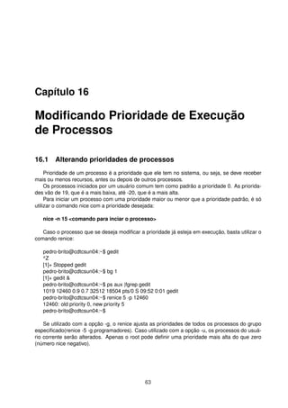 Capítulo 16
Modiﬁcando Prioridade de Execução
de Processos
16.1 Alterando prioridades de processos
Prioridade de um processo é a prioridade que ele tem no sistema, ou seja, se deve receber
mais ou menos recursos, antes ou depois de outros processos.
Os processos iniciados por um usuário comum tem como padrão a prioridade 0. As priorida-
des vão de 19, que é a mais baixa, até -20, que é a mais alta.
Para iniciar um processo com uma prioridade maior ou menor que a prioridade padrão, é só
utilizar o comando nice com a prioridade desejada:
nice -n 15 <comando para inciar o processo>
Caso o processo que se deseja modiﬁcar a prioridade já esteja em execução, basta utilizar o
comando renice:
pedro-brito@cdtcsun04:~$ gedit
^Z
[1]+ Stopped gedit
pedro-brito@cdtcsun04:~$ bg 1
[1]+ gedit &
pedro-brito@cdtcsun04:~$ ps aux |fgrep gedit
1019 12460 0.9 0.7 32512 18504 pts/0 S 09:52 0:01 gedit
pedro-brito@cdtcsun04:~$ renice 5 -p 12460
12460: old priority 0, new priority 5
pedro-brito@cdtcsun04:~$
Se utilizado com a opção -g, o renice ajusta as prioridades de todos os processos do grupo
especiﬁcado(renice -5 -g programadores). Caso utilizado com a opção -u, os processos do usuá-
rio corrente serão alterados. Apenas o root pode deﬁnir uma prioridade mais alta do que zero
(número nice negativo).
63
 