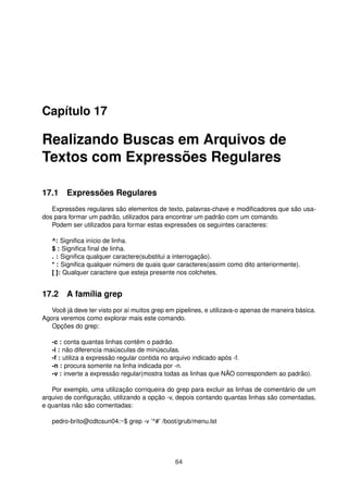 Capítulo 17
Realizando Buscas em Arquivos de
Textos com Expressões Regulares
17.1 Expressões Regulares
Expressões regulares são elementos de texto, palavras-chave e modiﬁcadores que são usa-
dos para formar um padrão, utilizados para encontrar um padrão com um comando.
Podem ser utilizados para formar estas expressões os seguintes caracteres:
^: Signiﬁca início de linha.
$ : Signiﬁca ﬁnal de linha.
. : Signiﬁca qualquer caractere(substitui a interrogação).
* : Signiﬁca qualquer número de quais quer caracteres(assim como dito anteriormente).
[ ]: Qualquer caractere que esteja presente nos colchetes.
17.2 A família grep
Você já deve ter visto por aí muitos grep em pipelines, e utilizava-o apenas de maneira básica.
Agora veremos como explorar mais este comando.
Opções do grep:
-c : conta quantas linhas contêm o padrão.
-i : não diferencia maiúsculas de minúsculas.
-f : utiliza a expressão regular contida no arquivo indicado após -f.
-n : procura somente na linha indicada por -n.
-v : inverte a expressão regular(mostra todas as linhas que NÃO correspondem ao padrão).
Por exemplo, uma utilização corriqueira do grep para excluir as linhas de comentário de um
arquivo de conﬁguração, utilizando a opção -v, depois contando quantas linhas são comentadas,
e quantas não são comentadas:
pedro-brito@cdtcsun04:~$ grep -v ’^#’ /boot/grub/menu.lst
64
 