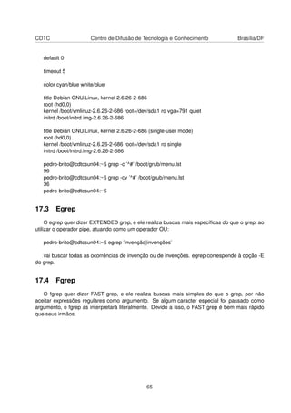 CDTC Centro de Difusão de Tecnologia e Conhecimento Brasília/DF
default 0
timeout 5
color cyan/blue white/blue
title Debian GNU/Linux, kernel 2.6.26-2-686
root (hd0,0)
kernel /boot/vmlinuz-2.6.26-2-686 root=/dev/sda1 ro vga=791 quiet
initrd /boot/initrd.img-2.6.26-2-686
title Debian GNU/Linux, kernel 2.6.26-2-686 (single-user mode)
root (hd0,0)
kernel /boot/vmlinuz-2.6.26-2-686 root=/dev/sda1 ro single
initrd /boot/initrd.img-2.6.26-2-686
pedro-brito@cdtcsun04:~$ grep -c ’^#’ /boot/grub/menu.lst
96
pedro-brito@cdtcsun04:~$ grep -cv ’^#’ /boot/grub/menu.lst
36
pedro-brito@cdtcsun04:~$
17.3 Egrep
O egrep quer dizer EXTENDED grep, e ele realiza buscas mais especíﬁcas do que o grep, ao
utilizar o operador pipe, atuando como um operador OU:
pedro-brito@cdtcsun04:~$ egrep ’invenção|invenções’
vai buscar todas as ocorrências de invenção ou de invenções. egrep corresponde à opção -E
do grep.
17.4 Fgrep
O fgrep quer dizer FAST grep, e ele realiza buscas mais simples do que o grep, por não
aceitar expressões regulares como argumento. Se algum caracter especial for passado como
argumento, o fgrep as interpretará literalmente. Devido a isso, o FAST grep é bem mais rápido
que seus irmãos.
65
 