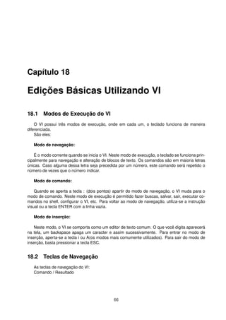 Capítulo 18
Edições Básicas Utilizando VI
18.1 Modos de Execução do VI
O VI possui três modos de execução, onde em cada um, o teclado funciona de maneira
diferenciada.
São eles:
Modo de navegação:
É o modo corrente quando se inicia o VI. Neste modo de execução, o teclado se funciona prin-
cipalmente para navegação e alteração de blocos de texto. Os comandos são em maioria letras
únicas. Caso alguma dessa letra seja precedida por um número, este comando será repetido o
número de vezes que o número indicar.
Modo de comando:
Quando se aperta a tecla : (dois pontos) apartir do modo de navegação, o VI muda para o
modo de comando. Neste modo de execução é permitido fazer buscas, salvar, sair, executar co-
mandos no shell, conﬁgurar o VI, etc. Para voltar ao modo de navegação, utiliza-se a instrução
visual ou a tecla ENTER com a linha vazia.
Modo de inserção:
Neste modo, o VI se comporta como um editor de texto comum. O que você digita aparecerá
na tela, um backspace apaga um caracter e assim sucessivamente. Para entrar no modo de
inserção, aperta-se a tecla i ou A(os modos mais comumente utilizados). Para sair do modo de
inserção, basta pressionar a tecla ESC.
18.2 Teclas de Navegação
As teclas de navegação do VI:
Comando / Resultado
66
 