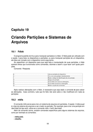 Capítulo 19
Criando Partições e Sistemas de
Arquivos
19.1 Fdisk
O programa padrão do linux para manipular partições é o fdisk. O fdisk pode ser utilizado com
a opção -l para listar os dispositivos e partições, ou para manipular partições de um dispositivo,
ele deve ser iniciado com o dispositivo como argumento.
Ao especiﬁcar um dispositivo para que seja feita a manipulação de suas partições, o ﬁdsk
aceitará letras que funcionarão como comandos, dizendo-o assim o que fazer com quais parti-
ções.
Comando / Resposta
Após realizar alterações com o fdisk, é necessário que seja dado o comando w para salvar
as alterações. Caso contrário, tudo que foi feito não será salvo e não modiﬁcará em nada as
partições.
19.2 mkfs
O comando mkfs serve para criar um sistema de arquivos em partições. A opção -t indica qual
é o tipo do sistema de arquivos a ser criado na partição. Por exemplo, para criar uma partição em
/dev/hda2 do tipo ext3, utiliza-se o comando mkfs -t ext3 /dev/hda2.
Além do comando acima, existem comandos especíﬁcos para alguns sistemas de arquivos,
como por exemplo os comandos:
- mkfs.ext2;
- mke2fs;
68
 