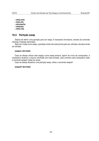 CDTC Centro de Difusão de Tecnologia e Conhecimento Brasília/DF
- mkfs.ext3;
- mkfs.xfs;
- mkreiserfs;
- mkdosfs;
- mkfs.vfat.
19.3 Partição swap
Depois de deﬁnir uma partição para ser swap, é necessário formatá-la, através do comando
mkswap (mkswap /dev/hda2).
Após ser criada como swap, a partição ainda não está pronta para ser utilizada, ela deve ainda
ser ativada:
swapon /dev/hda2
Caso se deseje utilizar este espaço como swap sempre, apartir do início do computador, é
necessário atualizar o arquivo /etc/fstab com esta entrada, caso contrário será necessário rodar
o comando swapon todas as vezes.
Caso se deseje desativar uma partição swap, utilize o comando swapoff:
swapoff /dev/hda2
69
 