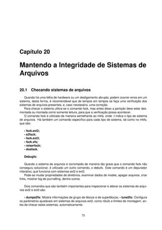 Capítulo 20
Mantendo a Integridade de Sistemas de
Arquivos
20.1 Checando sistemas de arquivos
Quando há uma falha de hardware ou um desligamento abrupto, podem ocorrer erros em um
sistema, desta forma, é recomendável que de tempos em tempos se faça uma veriﬁcação dos
sistemas de arquivos presentes, e, caso necessário, uma correção.
Para checar o sistema utiliza-se o comando fsck, mas antes disso a partição deve estar des-
montada ou montada como somente leitura, para que a veriﬁcação possa acontecer.
O comando fsck é utilizado de maneira semelhante ao mkfs, onde -t indica o tipo de sistema
de arquivos. Há também um comando especíﬁco para cada tipo de sistema, tal como no mkfs,
que são:
- fsck.ext2;
- e2fsck;
- fsck.ext3;
- fsck.xfs;
- reiserfsck;
- dosfsck.
Debugfs:
Quando o sistema de arquivos é corrompido de maneira tão grave que o comando fsck não
conseguiu solucionar, é utilizado um outro comando, o debufs. Este comando é um depurador
interativo, que funciona com sistemas ext2 e ext3.
Pode-se mudar propriedades de diretórios, examinar dados de inodes, apagar arquivos, criar
links, mostrar log de journalling, dentre outros.
Dois comandos que são também importantes para inspecionar e alterar os sistemas de arqui-
vos ext2 e ext3 são:
- dumpe2fs: Mostra informações de grupo de blocos e de superblocos; - tune2fs: Conﬁgura
os parâmetros ajustáveis em sistemas de arquivos ext2, como rótulo e limites de montagem, an-
tes de checar estes sistemas, automaticamente.
70
 