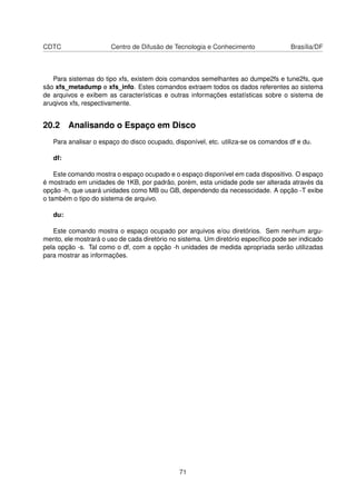 CDTC Centro de Difusão de Tecnologia e Conhecimento Brasília/DF
Para sistemas do tipo xfs, existem dois comandos semelhantes ao dumpe2fs e tune2fs, que
são xfs_metadump e xfs_info. Estes comandos extraem todos os dados referentes ao sistema
de arquivos e exibem as características e outras informações estatísticas sobre o sistema de
aruqivos xfs, respectivamente.
20.2 Analisando o Espaço em Disco
Para analisar o espaço do disco ocupado, disponível, etc. utiliza-se os comandos df e du.
df:
Este comando mostra o espaço ocupado e o espaço disponível em cada dispositivo. O espaço
é mostrado em unidades de 1KB, por padrão, porém, esta unidade pode ser alterada através da
opção -h, que usará unidades como MB ou GB, dependendo da necesscidade. A opção -T exibe
o também o tipo do sistema de arquivo.
du:
Este comando mostra o espaço ocupado por arquivos e/ou diretórios. Sem nenhum argu-
mento, ele mostrará o uso de cada diretório no sistema. Um diretório especíﬁco pode ser indicado
pela opção -s. Tal como o df, com a opção -h unidades de medida apropriada serão utilizadas
para mostrar as informações.
71
 