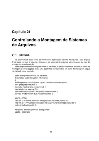 Capítulo 21
Controlando a Montagem de Sistemas
de Arquivos
21.1 /etc/fstab
No arquivo fstab estão todas as informações sobre cada sistema de arquivos. Este arquivo
é lido cada vez que o sistema é iniciado, e os sistemas de arquivos são montados ou não, de
acordo com a conﬁguração.
Neste arquivo estão informações sobre as partições, o tipo do sistema de arquivos, o ponto de
montagem e outras opções. Cada uma das linhas corresponde a um ponto de montagem, segue
minha fstab como exemplo:
pedro-brito@cdtcsun04:~$ cat /etc/fstab
# /etc/fstab: static ﬁle system information.
#
# <ﬁle system> <mount point> <type> <options> <dump> <pass>
proc /proc proc defaults 0 0
/dev/sda1 / ext3 errors=remount-ro 0 1
/dev/sda5 none swap sw 0 0
/dev/scd0 /media/cdrom0 udf,iso9660 user,noauto 0 0
/dev/fd0 /media/ﬂoppy0 auto rw,user,noauto 0 0
# NFS - CDTC
192.168.0.10:/home /home nfs rw,async,hard,intr,nodev,nosuid 0 0
192.168.0.11:/VirtualBox /VirtualBox nfs rw,async,hard,intr,nodev,nosuid 0 0
pedro-brito@cdtcsun04:~$
As opções de montagem são as seguintes:
Opção / Descrição
72
 