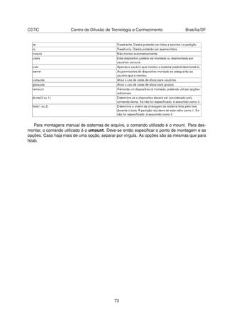 CDTC Centro de Difusão de Tecnologia e Conhecimento Brasília/DF
Para montagens manual de sistemas de arquivo, o comando utilizado é o mount. Para des-
montar, o comando utilizado é o umount. Deve-se então especiﬁcar o ponto de montagem e as
opções. Caso haja mais de uma opção, separar por vírgula. As opções são as mesmas que para
fstab.
73
 