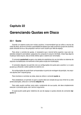 Capítulo 22
Gerenciando Quotas em Disco
22.1 Quota
Quando um sistema conta com muitos usuários, é recomendável que se utilize o recurso de
cotas de disco, de forma a limitar a quantidade de espaço que cada usuário(ou grupo de usuários)
pode utilizarde forma a não prejudicar nenhum outro usuário por falta de espaço.
Para ativar o controle de quotas, é necessário que o kernel tenha suporte e que a(s) op-
ção(ões) esteja(m) acionada(s): grpquota e/ou usrquota no arquivo /etc/fstab. (Caso faça alguma
mudança neste arquivo, elas só terão efeitos após o sistema ser remontado)
O comando quotacheck -a gera uma tabela de estatísticas de uso de todos os sistemas de
arquivos montados(isso normalmente é feito pelos scripts de inicialização).
O comando edquota nos permite criar as conﬁgurações de quota para usuários (-u) e para
grupos(-g) utilizando o editor padrão do sistema (vi).
As conﬁgurações de quota ﬁcam armazenadas no ponto de montagem da partição, nos arqui-
vos aquota.user e aquota.group.
Para monitorar e controlar as cotas, deve-se utilizar o comando quota -a.
Para estabelecer um período no qual o usuário deve ser avisado de que seu limite foi ou está
sendo alcançado, utiliza-se o comando edquota -ta.
Para cada usuário veriﬁcar como está o andamento de sua quota, ele deve simplesmente
executar o comando quota, sem nenhum argumento.
O superusuário pode gerar relatórios de uso de espaço e quotas através do comando rep-
quota -a.
74
 