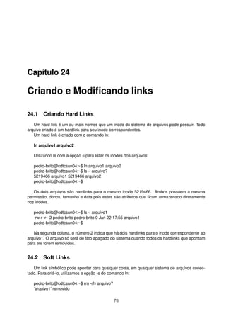 Capítulo 24
Criando e Modiﬁcando links
24.1 Criando Hard Links
Um hard link é um ou mais nomes que um inode do sistema de arquivos pode possuir. Todo
arquivo criado é um hardlink para seu inode correspondentes.
Um hard link é criado com o comando ln:
ln arquivo1 arquivo2
Utilizando ls com a opção -i para listar os inodes dos arquivos:
pedro-brito@cdtcsun04:~$ ln arquivo1 arquivo2
pedro-brito@cdtcsun04:~$ ls -i arquivo?
5219466 arquivo1 5219466 arquivo2
pedro-brito@cdtcsun04:~$
Os dois arquivos são hardlinks para o mesmo inode 5219466. Ambos possuem a mesma
permissão, donos, tamanho e data pois estes são atributos que ﬁcam armazenado diretamente
nos inodes.
pedro-brito@cdtcsun04:~$ ls -l arquivo1
-rw-r–r– 2 pedro-brito pedro-brito 0 Jan 22 17:55 arquivo1
pedro-brito@cdtcsun04:~$
Na segunda coluna, o número 2 indica que há dois hardlinks para o inode correspondente ao
arquivo1. O arquivo só será de fato apagado do sistema quando todos os hardlinks que apontam
para ele forem removidos.
24.2 Soft Links
Um link simbólico pode apontar para qualquer coisa, em qualquer sistema de arquivos conec-
tado. Para criá-lo, utilizamos a opção -s do comando ln:
pedro-brito@cdtcsun04:~$ rm -rfv arquivo?
‘arquivo1’ removido
78
 