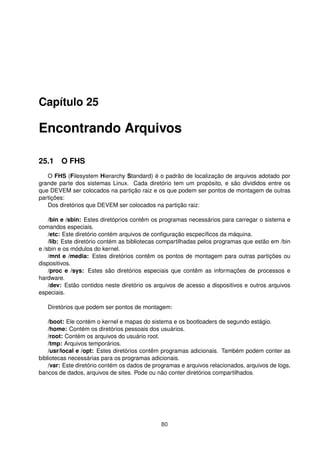Capítulo 25
Encontrando Arquivos
25.1 O FHS
O FHS (Filesystem Hierarchy Standard) é o padrão de localização de arquivos adotado por
grande parte dos sistemas Linux. Cada diretório tem um propósito, e são divididos entre os
que DEVEM ser colocados na partição raiz e os que podem ser pontos de montagem de outras
partições:
Dos diretórios que DEVEM ser colocados na partição raiz:
/bin e /sbin: Estes diretóprios contêm os programas necessários para carregar o sistema e
comandos especiais.
/etc: Este diretório contém arquivos de conﬁguração escpecíﬁcos da máquina.
/lib: Este diretório contém as bibliotecas compartilhadas pelos programas que estão em /bin
e /sbin e os módulos do kernel.
/mnt e /media: Estes diretórios contêm os pontos de montagem para outras partições ou
dispositivos.
/proc e /sys: Estes são diretórios especiais que contêm as informações de processos e
hardware.
/dev: Estão contidos neste diretório os arquivos de acesso a dispositivos e outros arquivos
especiais.
Diretórios que podem ser pontos de montagem:
/boot: Ele contém o kernel e mapas do sistema e os bootloaders de segundo estágio.
/home: Contém os diretórios pessoais dos usuários.
/root: Contém os arquivos do usuário root.
/tmp: Arquivos temporários.
/usr/local e /opt: Estes diretórios contêm programas adicionais. Também podem conter as
bibliotecas necessárias para os programas adicionais.
/var: Este diretório contém os dados de programas e arquivos relacionados, arquivos de logs,
bancos de dados, arquivos de sites. Pode ou não conter diretórios compartilhados.
80
 