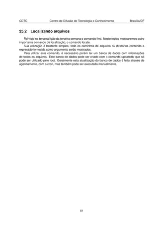 CDTC Centro de Difusão de Tecnologia e Conhecimento Brasília/DF
25.2 Localizando arquivos
Foi visto na terceira lição da terceira semana o comando ﬁnd. Neste tópico mostraremos outro
importante comando de localização, o comando locate.
Sua utilização é bastante simples, todo os caminhos de arquivos ou diretórios contendo a
expressão fornecida como argumento serão mostrados.
Para utilizar este comando, é necessário porém ter um banco de dados com informações
de todos os arquivos. Este banco de dados pode ser criado com o comando updatedb, que só
pode ser utilizado pelo root. Geralmente esta atualização do banco de dados é feita através de
agendamento, com o cron, mas também pode ser executada manualmente.
81
 