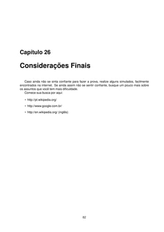 Capítulo 26
Considerações Finais
Caso ainda não se sinta conﬁante para fazer a prova, realize alguns simulados, facilmente
encontrados na internet. Se ainda assim não se sentir conﬁante, busque um pouco mais sobre
os assuntos que você tem mais diﬁculdade.
Comece sua busca por aqui:
• http://pt.wikipedia.org/
• http://www.google.com.br/
• http://en.wikipedia.org/ (inglês)
82
 