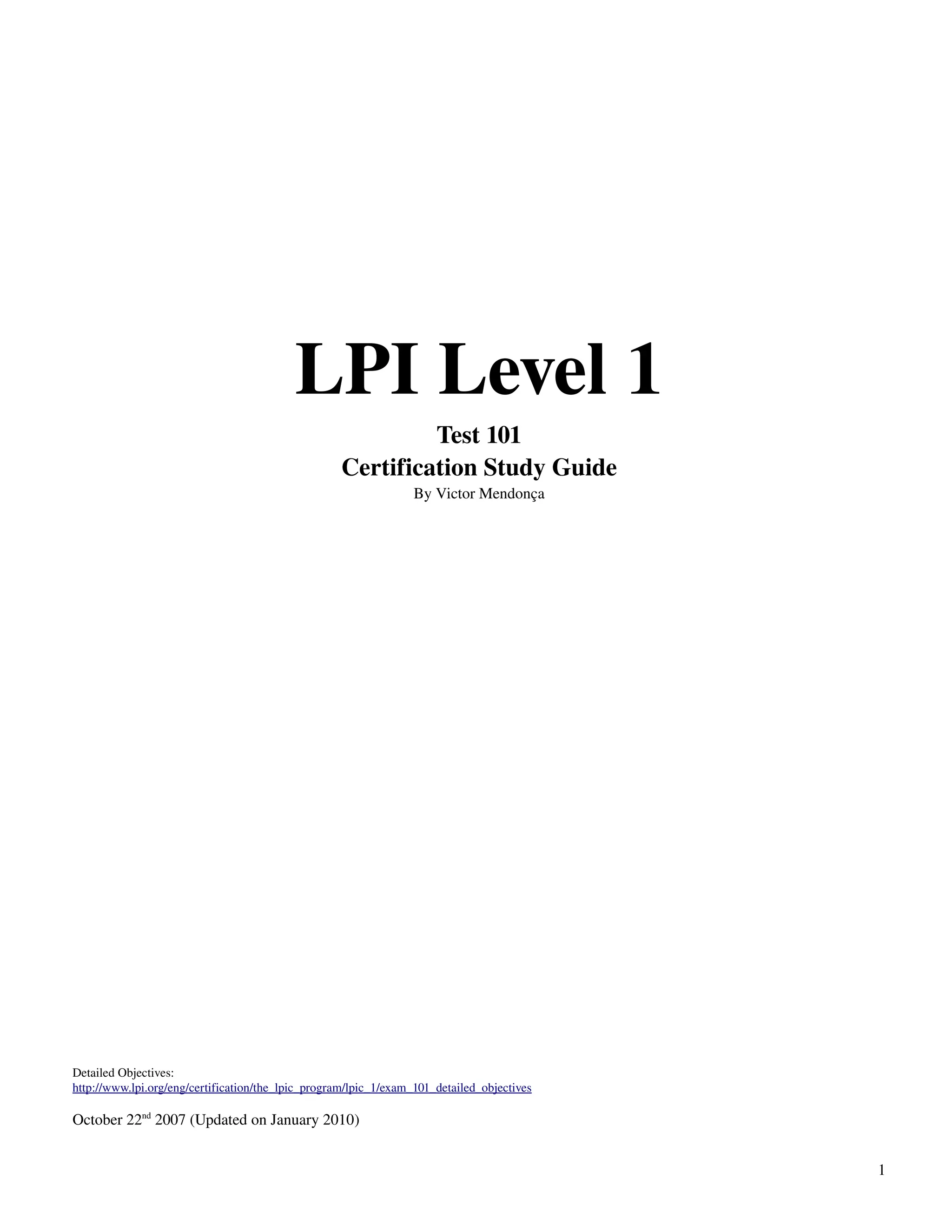 LPI Level 1
                                                             Test 101
                                                    Certification Study Guide
                                                                  By Victor Mendonça




Detailed Objectives:
http://www.lpi.org/eng/certification/the_lpic_program/lpic_1/exam_101_detailed_objectives

October 22nd 2007 (Updated on January 2010)


                                                                                            1
 