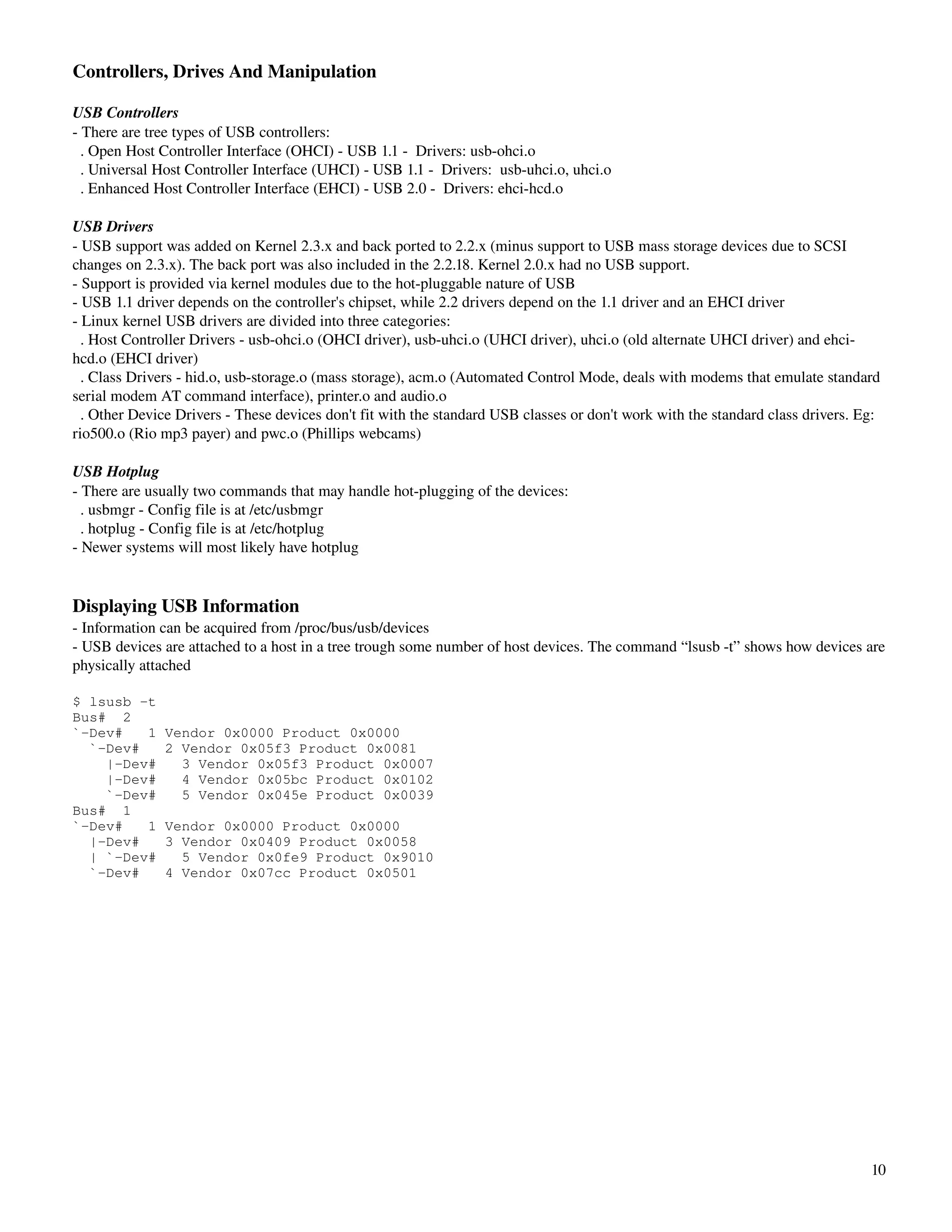 Controllers, Drives And Manipulation

USB Controllers
­ There are tree types of USB controllers:
  . Open Host Controller Interface (OHCI) ­ USB 1.1 ­  Drivers: usb­ohci.o
  . Universal Host Controller Interface (UHCI) ­ USB 1.1 ­  Drivers:  usb­uhci.o, uhci.o
  . Enhanced Host Controller Interface (EHCI) ­ USB 2.0 ­  Drivers: ehci­hcd.o

USB Drivers
­ USB support was added on Kernel 2.3.x and back ported to 2.2.x (minus support to USB mass storage devices due to SCSI 
changes on 2.3.x). The back port was also included in the 2.2.18. Kernel 2.0.x had no USB support.
­ Support is provided via kernel modules due to the hot­pluggable nature of USB
­ USB 1.1 driver depends on the controller's chipset, while 2.2 drivers depend on the 1.1 driver and an EHCI driver
­ Linux kernel USB drivers are divided into three categories:
  . Host Controller Drivers ­ usb­ohci.o (OHCI driver), usb­uhci.o (UHCI driver), uhci.o (old alternate UHCI driver) and ehci­
hcd.o (EHCI driver) 
  . Class Drivers ­ hid.o, usb­storage.o (mass storage), acm.o (Automated Control Mode, deals with modems that emulate standard 
serial modem AT command interface), printer.o and audio.o
  . Other Device Drivers ­ These devices don't fit with the standard USB classes or don't work with the standard class drivers. Eg: 
rio500.o (Rio mp3 payer) and pwc.o (Phillips webcams)

USB Hotplug
­ There are usually two commands that may handle hot­plugging of the devices:
  . usbmgr ­ Config file is at /etc/usbmgr
  . hotplug ­ Config file is at /etc/hotplug
­ Newer systems will most likely have hotplug


Displaying USB Information
­ Information can be acquired from /proc/bus/usb/devices
­ USB devices are attached to a host in a tree trough some number of host devices. The command “lsusb ­t” shows how devices are 
physically attached

$ lsusb -t
Bus# 2
`-Dev#   1     Vendor 0x0000 Product 0x0000
  `-Dev#       2 Vendor 0x05f3 Product 0x0081
    |-Dev#       3 Vendor 0x05f3 Product 0x0007
    |-Dev#       4 Vendor 0x05bc Product 0x0102
    `-Dev#       5 Vendor 0x045e Product 0x0039
Bus# 1
`-Dev#   1     Vendor 0x0000 Product 0x0000
  |-Dev#       3 Vendor 0x0409 Product 0x0058
  | `-Dev#       5 Vendor 0x0fe9 Product 0x9010
  `-Dev#       4 Vendor 0x07cc Product 0x0501




                                                                                                                                 10
 
