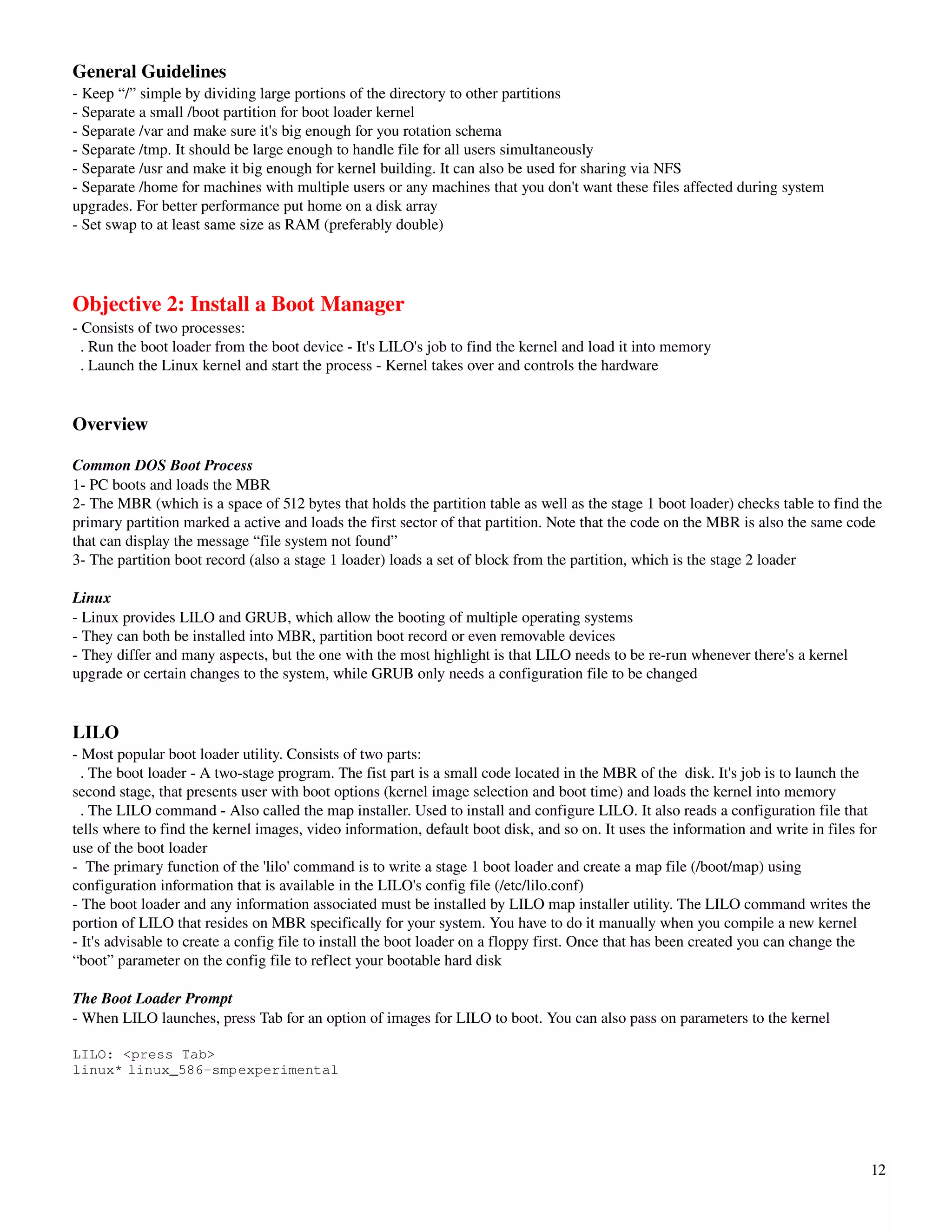 General Guidelines
­ Keep “/” simple by dividing large portions of the directory to other partitions
­ Separate a small /boot partition for boot loader kernel
­ Separate /var and make sure it's big enough for you rotation schema
­ Separate /tmp. It should be large enough to handle file for all users simultaneously
­ Separate /usr and make it big enough for kernel building. It can also be used for sharing via NFS
­ Separate /home for machines with multiple users or any machines that you don't want these files affected during system 
upgrades. For better performance put home on a disk array
­ Set swap to at least same size as RAM (preferably double)




Objective 2: Install a Boot Manager
­ Consists of two processes:
  . Run the boot loader from the boot device ­ It's LILO's job to find the kernel and load it into memory
  . Launch the Linux kernel and start the process ­ Kernel takes over and controls the hardware


Overview

Common DOS Boot Process
1­ PC boots and loads the MBR 
2­ The MBR (which is a space of 512 bytes that holds the partition table as well as the stage 1 boot loader) checks table to find the 
primary partition marked a active and loads the first sector of that partition. Note that the code on the MBR is also the same code 
that can display the message “file system not found” 
3­ The partition boot record (also a stage 1 loader) loads a set of block from the partition, which is the stage 2 loader

Linux
­ Linux provides LILO and GRUB, which allow the booting of multiple operating systems
­ They can both be installed into MBR, partition boot record or even removable devices
­ They differ and many aspects, but the one with the most highlight is that LILO needs to be re­run whenever there's a kernel 
upgrade or certain changes to the system, while GRUB only needs a configuration file to be changed


LILO
­ Most popular boot loader utility. Consists of two parts:
  . The boot loader ­ A two­stage program. The fist part is a small code located in the MBR of the  disk. It's job is to launch the 
second stage, that presents user with boot options (kernel image selection and boot time) and loads the kernel into memory
  . The LILO command ­ Also called the map installer. Used to install and configure LILO. It also reads a configuration file that 
tells where to find the kernel images, video information, default boot disk, and so on. It uses the information and write in files for 
use of the boot loader
­  The primary function of the 'lilo' command is to write a stage 1 boot loader and create a map file (/boot/map) using 
configuration information that is available in the LILO's config file (/etc/lilo.conf)
­ The boot loader and any information associated must be installed by LILO map installer utility. The LILO command writes the 
portion of LILO that resides on MBR specifically for your system. You have to do it manually when you compile a new kernel
­ It's advisable to create a config file to install the boot loader on a floppy first. Once that has been created you can change the 
“boot” parameter on the config file to reflect your bootable hard disk

The Boot Loader Prompt
­ When LILO launches, press Tab for an option of images for LILO to boot. You can also pass on parameters to the kernel
 
LILO: <press Tab>
linux* linux_586-smpexperimental




                                                                                                                                     12
 