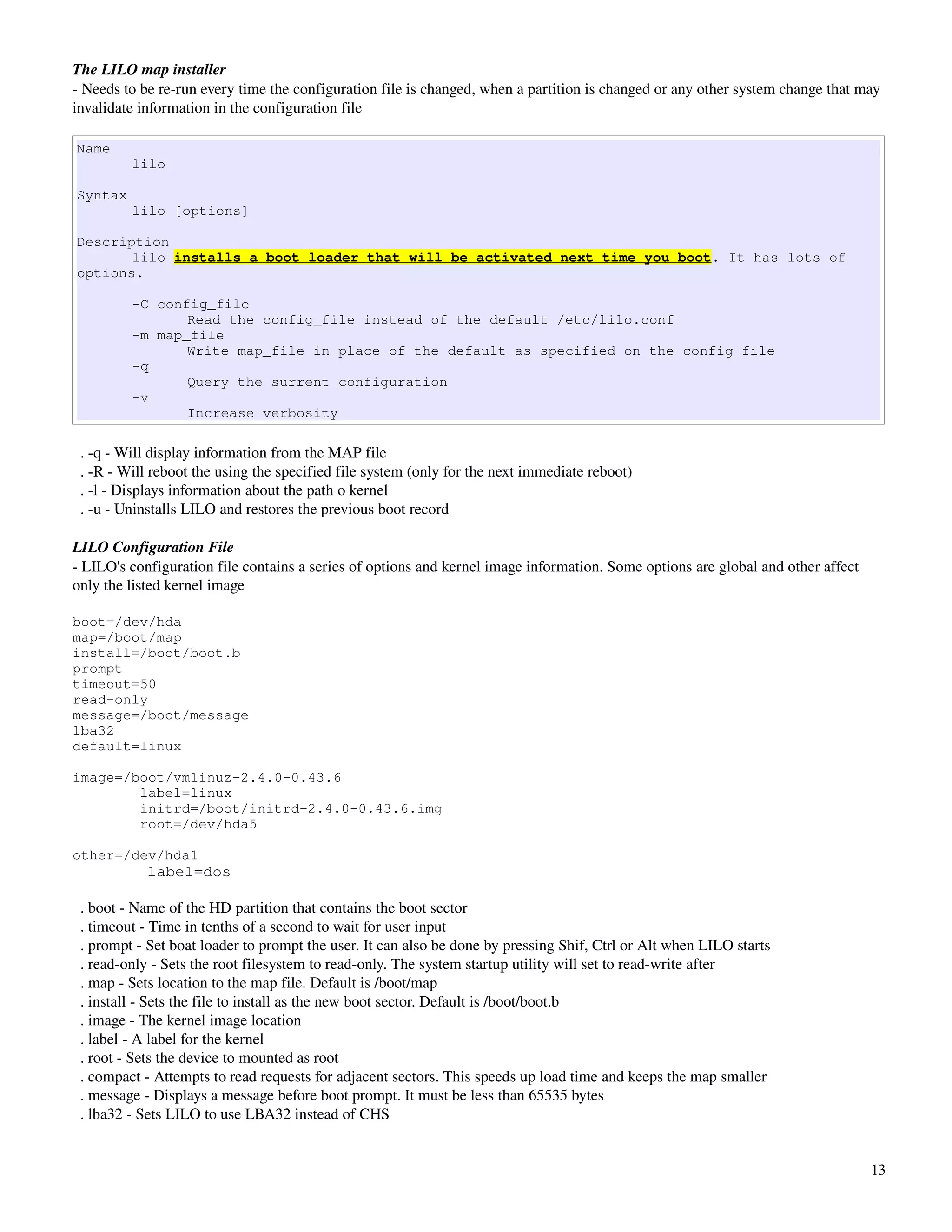 The LILO map installer
­ Needs to be re­run every time the configuration file is changed, when a partition is changed or any other system change that may 
invalidate information in the configuration file

Name
         lilo

Syntax
         lilo [options]

Description
       lilo installs a boot loader that will be activated next time you boot. It has lots of
options.

         -C config_file
                Read the config_file instead of the default /etc/lilo.conf
         -m map_file
                Write map_file in place of the default as specified on the config file
         -q
                Query the surrent configuration
         -v
                Increase verbosity

  . ­q ­ Will display information from the MAP file
  . ­R ­ Will reboot the using the specified file system (only for the next immediate reboot)
  . ­l ­ Displays information about the path o kernel
  . ­u ­ Uninstalls LILO and restores the previous boot record

LILO Configuration File
­ LILO's configuration file contains a series of options and kernel image information. Some options are global and other affect 
only the listed kernel image

boot=/dev/hda
map=/boot/map
install=/boot/boot.b
prompt
timeout=50
read-only
message=/boot/message
lba32
default=linux

image=/boot/vmlinuz-2.4.0-0.43.6
        label=linux
        initrd=/boot/initrd-2.4.0-0.43.6.img
        root=/dev/hda5

other=/dev/hda1
            label=dos

  . boot ­ Name of the HD partition that contains the boot sector
  . timeout ­ Time in tenths of a second to wait for user input
  . prompt ­ Set boat loader to prompt the user. It can also be done by pressing Shif, Ctrl or Alt when LILO starts
  . read­only ­ Sets the root filesystem to read­only. The system startup utility will set to read­write after
  . map ­ Sets location to the map file. Default is /boot/map
  . install ­ Sets the file to install as the new boot sector. Default is /boot/boot.b
  . image ­ The kernel image location
  . label ­ A label for the kernel
  . root ­ Sets the device to mounted as root
  . compact ­ Attempts to read requests for adjacent sectors. This speeds up load time and keeps the map smaller
  . message ­ Displays a message before boot prompt. It must be less than 65535 bytes
  . lba32 ­ Sets LILO to use LBA32 instead of CHS


                                                                                                                                   13
 