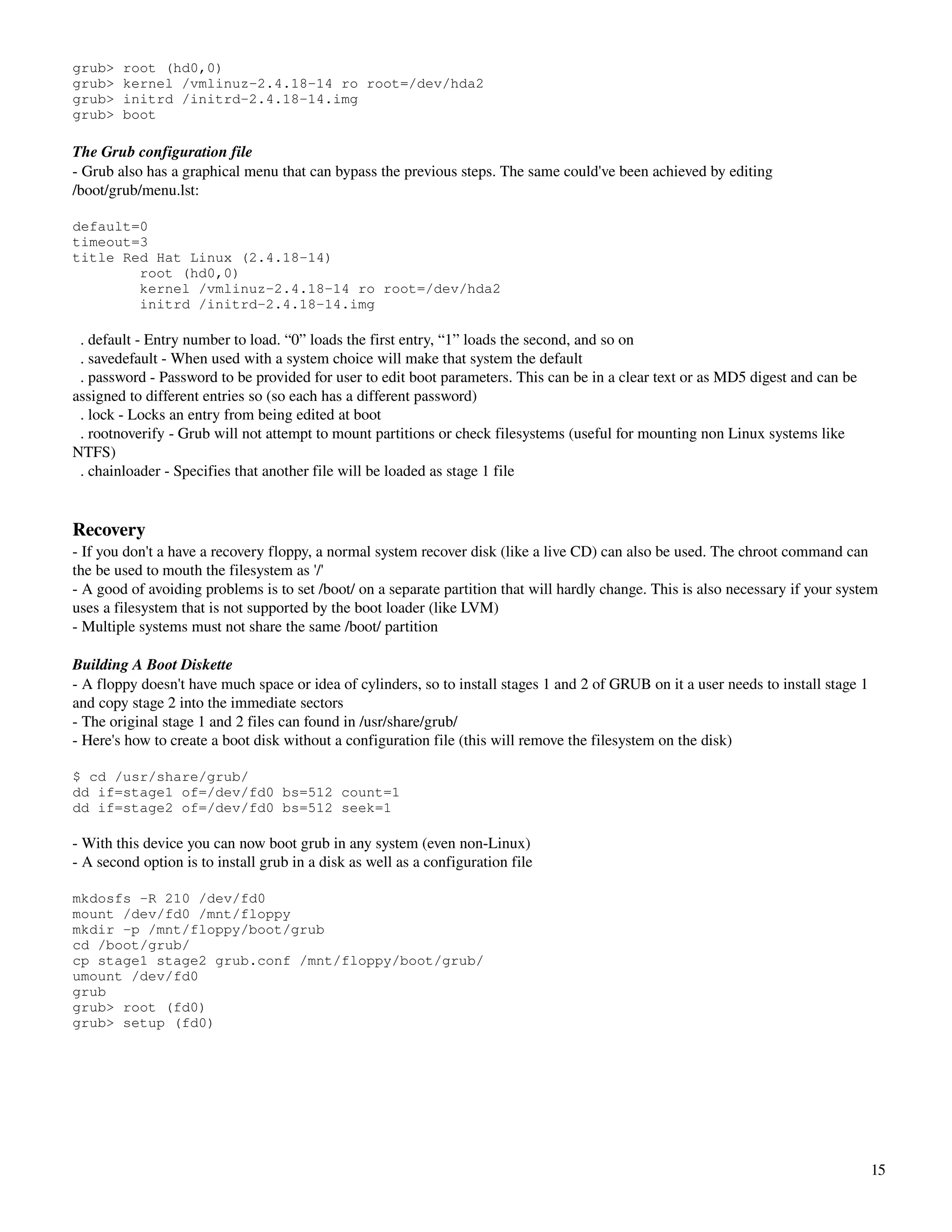 grub>   root (hd0,0)
grub>   kernel /vmlinuz-2.4.18-14 ro root=/dev/hda2
grub>   initrd /initrd-2.4.18-14.img
grub>   boot

The Grub configuration file
­ Grub also has a graphical menu that can bypass the previous steps. The same could've been achieved by editing 
/boot/grub/menu.lst:

default=0
timeout=3
title Red Hat Linux (2.4.18-14)
        root (hd0,0)
        kernel /vmlinuz-2.4.18-14 ro root=/dev/hda2
        initrd /initrd-2.4.18-14.img

  . default ­ Entry number to load. “0” loads the first entry, “1” loads the second, and so on
  . savedefault ­ When used with a system choice will make that system the default
  . password ­ Password to be provided for user to edit boot parameters. This can be in a clear text or as MD5 digest and can be 
assigned to different entries so (so each has a different password)
  . lock ­ Locks an entry from being edited at boot 
  . rootnoverify ­ Grub will not attempt to mount partitions or check filesystems (useful for mounting non Linux systems like 
NTFS)
  . chainloader ­ Specifies that another file will be loaded as stage 1 file


Recovery
­ If you don't a have a recovery floppy, a normal system recover disk (like a live CD) can also be used. The chroot command can 
the be used to mouth the filesystem as '/'
­ A good of avoiding problems is to set /boot/ on a separate partition that will hardly change. This is also necessary if your system 
uses a filesystem that is not supported by the boot loader (like LVM)
­ Multiple systems must not share the same /boot/ partition

Building A Boot Diskette
­ A floppy doesn't have much space or idea of cylinders, so to install stages 1 and 2 of GRUB on it a user needs to install stage 1 
and copy stage 2 into the immediate sectors
­ The original stage 1 and 2 files can found in /usr/share/grub/
­ Here's how to create a boot disk without a configuration file (this will remove the filesystem on the disk)

$ cd /usr/share/grub/
dd if=stage1 of=/dev/fd0 bs=512 count=1
dd if=stage2 of=/dev/fd0 bs=512 seek=1

­ With this device you can now boot grub in any system (even non­Linux)
­ A second option is to install grub in a disk as well as a configuration file

mkdosfs -R 210 /dev/fd0
mount /dev/fd0 /mnt/floppy
mkdir -p /mnt/floppy/boot/grub
cd /boot/grub/
cp stage1 stage2 grub.conf /mnt/floppy/boot/grub/
umount /dev/fd0
grub
grub> root (fd0)
grub> setup (fd0)




                                                                                                                                    15
 