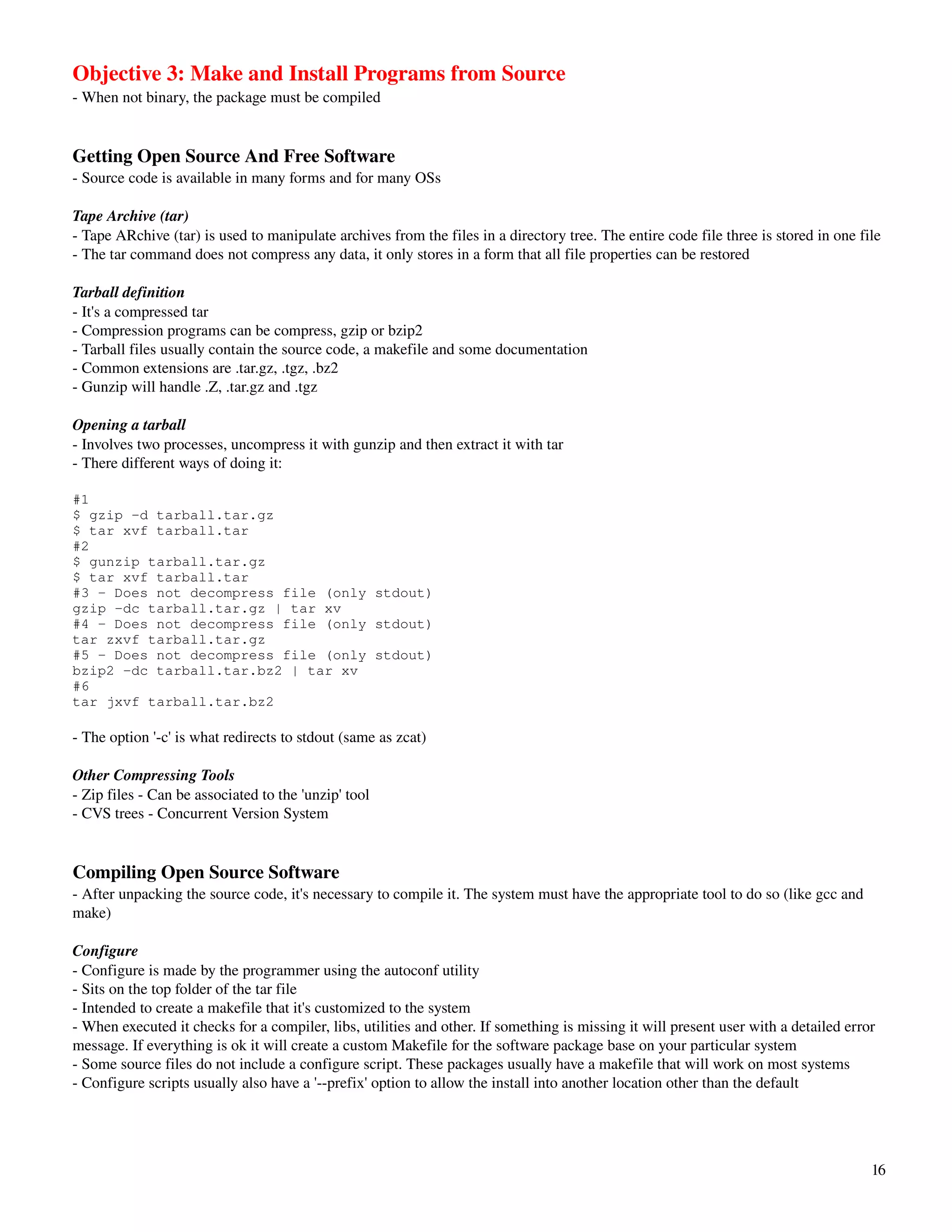 Objective 3: Make and Install Programs from Source
­ When not binary, the package must be compiled


Getting Open Source And Free Software
­ Source code is available in many forms and for many OSs

Tape Archive (tar)
­ Tape ARchive (tar) is used to manipulate archives from the files in a directory tree. The entire code file three is stored in one file
­ The tar command does not compress any data, it only stores in a form that all file properties can be restored

Tarball definition
­ It's a compressed tar
­ Compression programs can be compress, gzip or bzip2
­ Tarball files usually contain the source code, a makefile and some documentation
­ Common extensions are .tar.gz, .tgz, .bz2
­ Gunzip will handle .Z, .tar.gz and .tgz

Opening a tarball
­ Involves two processes, uncompress it with gunzip and then extract it with tar
­ There different ways of doing it:

#1
$ gzip -d tarball.tar.gz
$ tar xvf tarball.tar
#2
$ gunzip tarball.tar.gz
$ tar xvf tarball.tar
#3 - Does not decompress file (only stdout)
gzip -dc tarball.tar.gz | tar xv
#4 - Does not decompress file (only stdout)
tar zxvf tarball.tar.gz
#5 - Does not decompress file (only stdout)
bzip2 -dc tarball.tar.bz2 | tar xv
#6
tar jxvf tarball.tar.bz2

­ The option '­c' is what redirects to stdout (same as zcat)

Other Compressing Tools
­ Zip files ­ Can be associated to the 'unzip' tool
­ CVS trees ­ Concurrent Version System


Compiling Open Source Software
­ After unpacking the source code, it's necessary to compile it. The system must have the appropriate tool to do so (like gcc and 
make)

Configure
­ Configure is made by the programmer using the autoconf utility
­ Sits on the top folder of the tar file
­ Intended to create a makefile that it's customized to the system
­ When executed it checks for a compiler, libs, utilities and other. If something is missing it will present user with a detailed error 
message. If everything is ok it will create a custom Makefile for the software package base on your particular system
­ Some source files do not include a configure script. These packages usually have a makefile that will work on most systems
­ Configure scripts usually also have a '­­prefix' option to allow the install into another location other than the default




                                                                                                                                      16
 