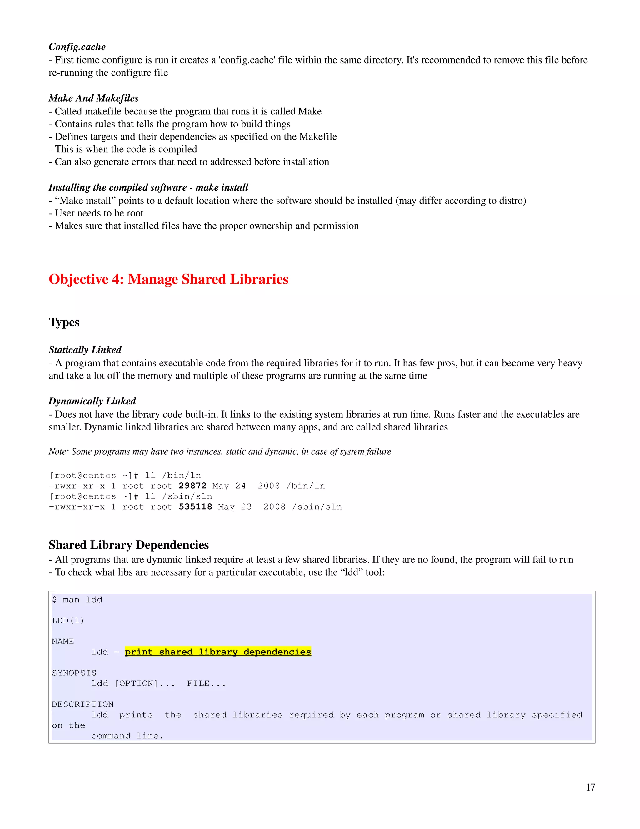 Config.cache
­ First tieme configure is run it creates a 'config.cache' file within the same directory. It's recommended to remove this file before 
re­running the configure file

Make And Makefiles
­ Called makefile because the program that runs it is called Make
­ Contains rules that tells the program how to build things
­ Defines targets and their dependencies as specified on the Makefile
­ This is when the code is compiled
­ Can also generate errors that need to addressed before installation

Installing the compiled software ­ make install
­ “Make install” points to a default location where the software should be installed (may differ according to distro)
­ User needs to be root
­ Makes sure that installed files have the proper ownership and permission




Objective 4: Manage Shared Libraries

Types

Statically Linked 
­ A program that contains executable code from the required libraries for it to run. It has few pros, but it can become very heavy 
and take a lot off the memory and multiple of these programs are running at the same time

Dynamically Linked
­ Does not have the library code built­in. It links to the existing system libraries at run time. Runs faster and the executables are 
smaller. Dynamic linked libraries are shared between many apps, and are called shared libraries

Note: Some programs may have two instances, static and dynamic, in case of system failure

[root@centos       ~]# ll /bin/ln
-rwxr-xr-x 1       root root 29872 May 24 2008 /bin/ln
[root@centos       ~]# ll /sbin/sln
-rwxr-xr-x 1       root root 535118 May 23 2008 /sbin/sln



Shared Library Dependencies
­ All programs that are dynamic linked require at least a few shared libraries. If they are no found, the program will fail to run
­ To check what libs are necessary for a particular executable, use the “ldd” tool:

$ man ldd

LDD(1)

NAME
           ldd - print shared library dependencies

SYNOPSIS
       ldd [OPTION]...             FILE...

DESCRIPTION
       ldd prints the                shared libraries required by each program or shared library specified
on the
       command line.




                                                                                                                                         17
 