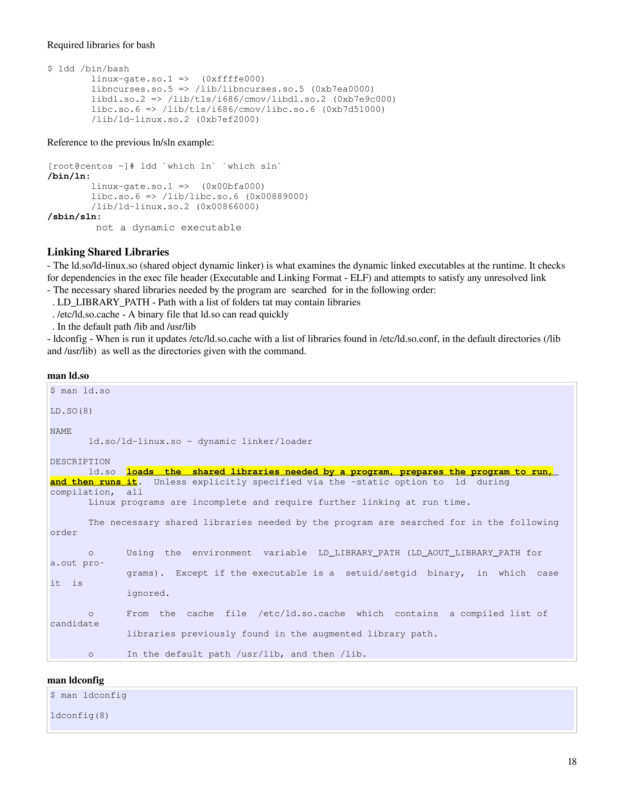 Required libraries for bash

$ ldd /bin/bash
        linux-gate.so.1 => (0xffffe000)
        libncurses.so.5 => /lib/libncurses.so.5 (0xb7ea0000)
        libdl.so.2 => /lib/tls/i686/cmov/libdl.so.2 (0xb7e9c000)
        libc.so.6 => /lib/tls/i686/cmov/libc.so.6 (0xb7d51000)
        /lib/ld-linux.so.2 (0xb7ef2000)

Reference to the previous ln/sln example:

[root@centos ~]# ldd `which ln` `which sln`
/bin/ln:
         linux-gate.so.1 => (0x00bfa000)
         libc.so.6 => /lib/libc.so.6 (0x00889000)
         /lib/ld-linux.so.2 (0x00866000)
/sbin/sln:
               not a dynamic executable

Linking Shared Libraries
­ The ld.so/ld­linux.so (shared object dynamic linker) is what examines the dynamic linked executables at the runtime. It checks 
for dependencies in the exec file header (Executable and Linking Format ­ ELF) and attempts to satisfy any unresolved link
­ The necessary shared libraries needed by the program are  searched  for in the following order:
  . LD_LIBRARY_PATH ­ Path with a list of folders tat may contain libraries
  . /etc/ld.so.cache ­ A binary file that ld.so can read quickly
  . In the default path /lib and /usr/lib
­ ldconfig ­ When is run it updates /etc/ld.so.cache with a list of libraries found in /etc/ld.so.conf, in the default directories (/lib 
and /usr/lib)  as well as the directories given with the command.

man ld.so
$ man ld.so

LD.SO(8)

NAME
           ld.so/ld-linux.so - dynamic linker/loader

DESCRIPTION
       ld.so loads the shared libraries needed by a program, prepares the program to run,
and then runs it. Unless explicitly specified via the -static option to ld during
compilation, all
       Linux programs are incomplete and require further linking at run time.

           The necessary shared libraries needed by the program are searched for in the following
order

       o            Using      the    environment       variable       LD_LIBRARY_PATH (LD_AOUT_LIBRARY_PATH for
a.out pro‐
                    grams).      Except if the executable is a                setuid/setgid         binary,      in   which     case
it    is
                    ignored.

       o            From      the    cache    file     /etc/ld.so.cache          which     contains      a compiled list of
candidate
                    libraries previously found in the augmented library path.

           o        In the default path /usr/lib, and then /lib.

man ldconfig
$ man ldconfig

ldconfig(8)




                                                                                                                                        18
 