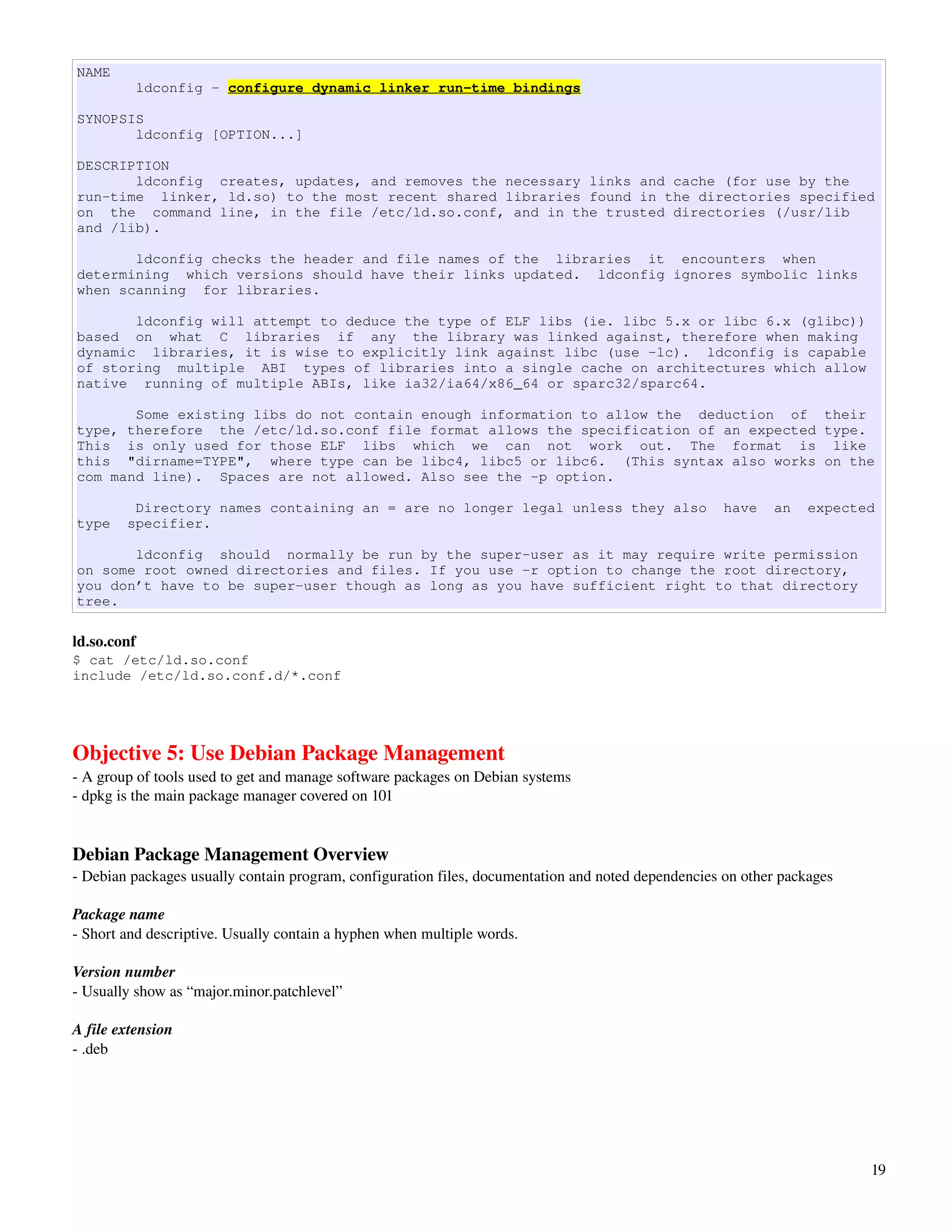 NAME
          ldconfig - configure dynamic linker run-time bindings

SYNOPSIS
       ldconfig [OPTION...]

DESCRIPTION
       ldconfig creates, updates, and removes the necessary links and cache (for use by the
run-time linker, ld.so) to the most recent shared libraries found in the directories specified
on the command line, in the file /etc/ld.so.conf, and in the trusted directories (/usr/lib
and /lib).

       ldconfig checks the header and file names of the libraries it encounters when
determining which versions should have their links updated. ldconfig ignores symbolic links
when scanning for libraries.

       ldconfig will attempt to deduce the type of ELF libs (ie. libc 5.x or libc 6.x (glibc))
based on what C libraries if any the library was linked against, therefore when making
dynamic libraries, it is wise to explicitly link against libc (use -lc). ldconfig is capable
of storing multiple ABI types of libraries into a single cache on architectures which allow
native running of multiple ABIs, like ia32/ia64/x86_64 or sparc32/sparc64.

       Some existing libs do not contain enough information to allow the deduction of their
type, therefore the /etc/ld.so.conf file format allows the specification of an expected type.
This is only used for those ELF libs which we can not work out. The format is like
this "dirname=TYPE", where type can be libc4, libc5 or libc6. (This syntax also works on the
com mand line). Spaces are not allowed. Also see the -p option.

         Directory names containing an = are no longer legal unless they also                        have   an    expected
type    specifier.

       ldconfig should normally be run by the super-user as it may require write permission
on some root owned directories and files. If you use -r option to change the root directory,
you don’t have to be super-user though as long as you have sufficient right to that directory
tree.

ld.so.conf
$ cat /etc/ld.so.conf
include /etc/ld.so.conf.d/*.conf




Objective 5: Use Debian Package Management
­ A group of tools used to get and manage software packages on Debian systems
­ dpkg is the main package manager covered on 101


Debian Package Management Overview
­ Debian packages usually contain program, configuration files, documentation and noted dependencies on other packages

Package name
­ Short and descriptive. Usually contain a hyphen when multiple words. 

Version number
­ Usually show as “major.minor.patchlevel”

A file extension
­ .deb




                                                                                                                         19
 