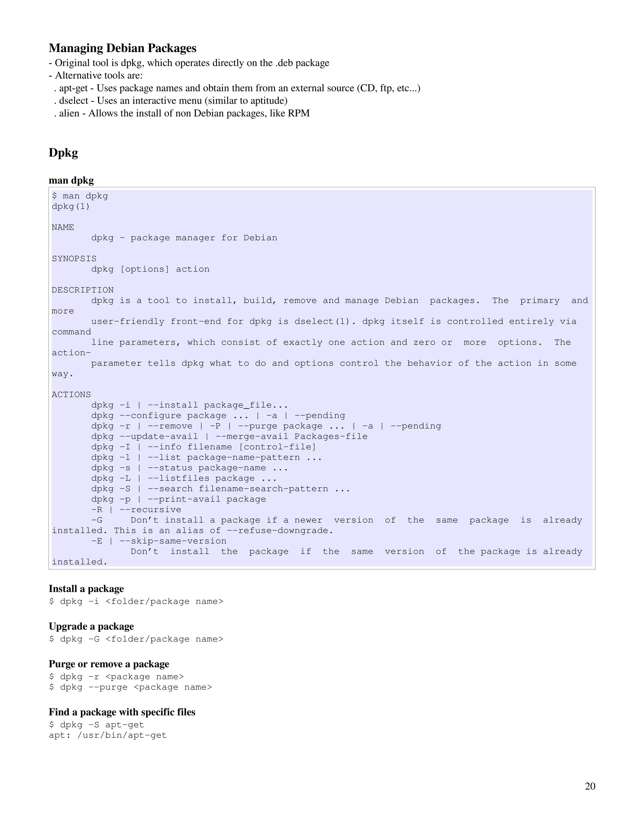 Managing Debian Packages
­ Original tool is dpkg, which operates directly on the .deb package
­ Alternative tools are:
  . apt­get ­ Uses package names and obtain them from an external source (CD, ftp, etc...)
  . dselect ­ Uses an interactive menu (similar to aptitude)
  . alien ­ Allows the install of non Debian packages, like RPM


Dpkg 

man dpkg
$ man dpkg
dpkg(1)

NAME
          dpkg - package manager for Debian

SYNOPSIS
       dpkg [options] action

DESCRIPTION
        dpkg is a tool to install, build, remove and manage Debian packages. The primary and
more
        user-friendly front-end for dpkg is dselect(1). dpkg itself is controlled entirely via
command
        line parameters, which consist of exactly one action and zero or more options. The
action-
        parameter tells dpkg what to do and options control the behavior of the action in some
way.

ACTIONS
       dpkg -i | --install package_file...
       dpkg --configure package ... | -a | --pending
       dpkg -r | --remove | -P | --purge package ... | -a | --pending
       dpkg --update-avail | --merge-avail Packages-file
       dpkg -I | --info filename [control-file]
       dpkg -l | --list package-name-pattern ...
       dpkg -s | --status package-name ...
       dpkg -L | --listfiles package ...
       dpkg -S | --search filename-search-pattern ...
       dpkg -p | --print-avail package
       -R | --recursive
       -G     Don’t install a package if a newer version of the same package is already
installed. This is an alias of --refuse-downgrade.
       -E | --skip-same-version
              Don’t install the package if the same version of the package is already
installed.

Install a package
$ dpkg -i <folder/package name>

Upgrade a package
$ dpkg -G <folder/package name>

Purge or remove a package
$ dpkg -r <package name>
$ dpkg --purge <package name>

Find a package with specific files
$ dpkg -S apt-get
apt: /usr/bin/apt-get




                                                                                             20
 
