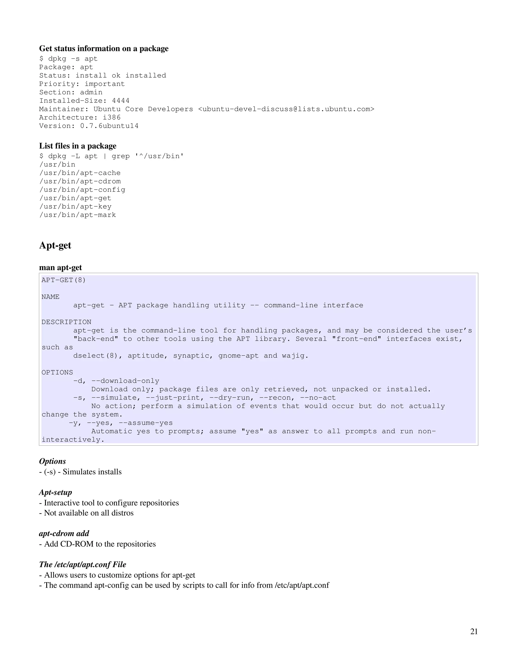 Get status information on a package
$ dpkg -s apt
Package: apt
Status: install ok installed
Priority: important
Section: admin
Installed-Size: 4444
Maintainer: Ubuntu Core Developers <ubuntu-devel-discuss@lists.ubuntu.com>
Architecture: i386
Version: 0.7.6ubuntu14

List files in a package
$ dpkg -L apt | grep '^/usr/bin'
/usr/bin
/usr/bin/apt-cache
/usr/bin/apt-cdrom
/usr/bin/apt-config
/usr/bin/apt-get
/usr/bin/apt-key
/usr/bin/apt-mark



Apt­get

man apt­get
APT-GET(8)

NAME
           apt-get - APT package handling utility -- command-line interface

DESCRIPTION
        apt-get is the command-line tool for handling packages, and may be considered the user’s
        "back-end" to other tools using the APT library. Several "front-end" interfaces exist,
such as
        dselect(8), aptitude, synaptic, gnome-apt and wajig.

OPTIONS
       -d, --download-only
           Download only; package files are only retrieved, not unpacked or installed.
       -s, --simulate, --just-print, --dry-run, --recon, --no-act
           No action; perform a simulation of events that would occur but do not actually
change the system.
      -y, --yes, --assume-yes
           Automatic yes to prompts; assume "yes" as answer to all prompts and run non-
interactively.

Options
­ (­s) ­ Simulates installs

Apt­setup
­ Interactive tool to configure repositories
­ Not available on all distros

apt­cdrom add
­ Add CD­ROM to the repositories

The /etc/apt/apt.conf File
­ Allows users to customize options for apt­get
­ The command apt­config can be used by scripts to call for info from /etc/apt/apt.conf




                                                                                               21
 