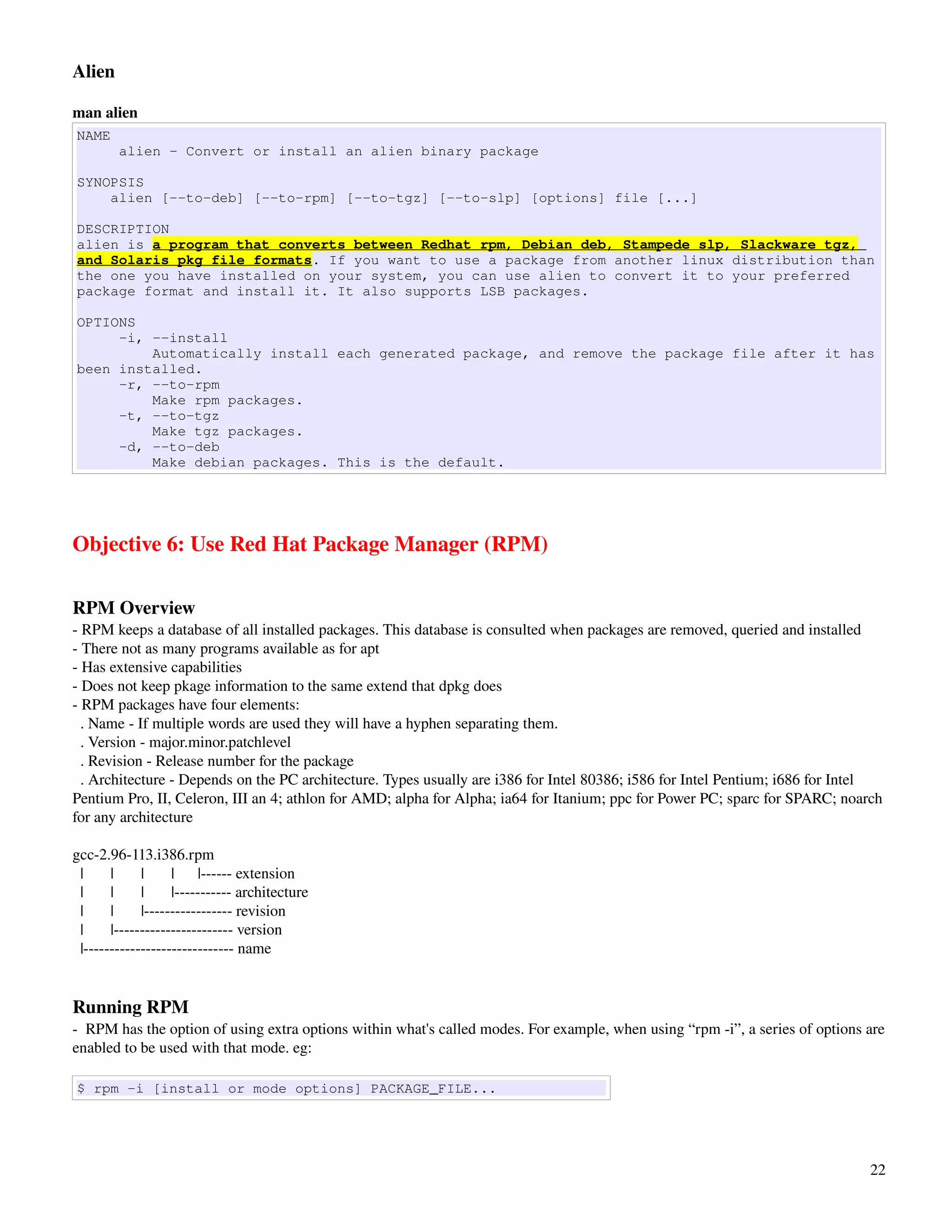 Alien

man alien
NAME
          alien - Convert or install an alien binary package

SYNOPSIS
    alien [--to-deb] [--to-rpm] [--to-tgz] [--to-slp] [options] file [...]

DESCRIPTION
alien is a program that converts between Redhat rpm, Debian deb, Stampede slp, Slackware tgz,
and Solaris pkg file formats. If you want to use a package from another linux distribution than
the one you have installed on your system, you can use alien to convert it to your preferred
package format and install it. It also supports LSB packages.

OPTIONS
     -i, --install
         Automatically install each generated package, and remove the package file after it has
been installed.
     -r, --to-rpm
         Make rpm packages.
     -t, --to-tgz
         Make tgz packages.
     -d, --to-deb
         Make debian packages. This is the default.




Objective 6: Use Red Hat Package Manager (RPM)

RPM Overview
­ RPM keeps a database of all installed packages. This database is consulted when packages are removed, queried and installed
­ There not as many programs available as for apt
­ Has extensive capabilities
­ Does not keep pkage information to the same extend that dpkg does
­ RPM packages have four elements:
  . Name ­ If multiple words are used they will have a hyphen separating them. 
  . Version ­ major.minor.patchlevel
  . Revision ­ Release number for the package
  . Architecture ­ Depends on the PC architecture. Types usually are i386 for Intel 80386; i586 for Intel Pentium; i686 for Intel 
Pentium Pro, II, Celeron, III an 4; athlon for AMD; alpha for Alpha; ia64 for Itanium; ppc for Power PC; sparc for SPARC; noarch 
for any architecture

gcc­2.96­113.i386.rpm
  |       |       |       |      |­­­­­­ extension
  |       |       |       |­­­­­­­­­­­ architecture     
  |       |       |­­­­­­­­­­­­­­­­­ revision
  |       |­­­­­­­­­­­­­­­­­­­­­­­ version
  |­­­­­­­­­­­­­­­­­­­­­­­­­­­­­ name


Running RPM
­  RPM has the option of using extra options within what's called modes. For example, when using “rpm ­i”, a series of options are 
enabled to be used with that mode. eg:

$ rpm -i [install or mode options] PACKAGE_FILE...




                                                                                                                                22
 