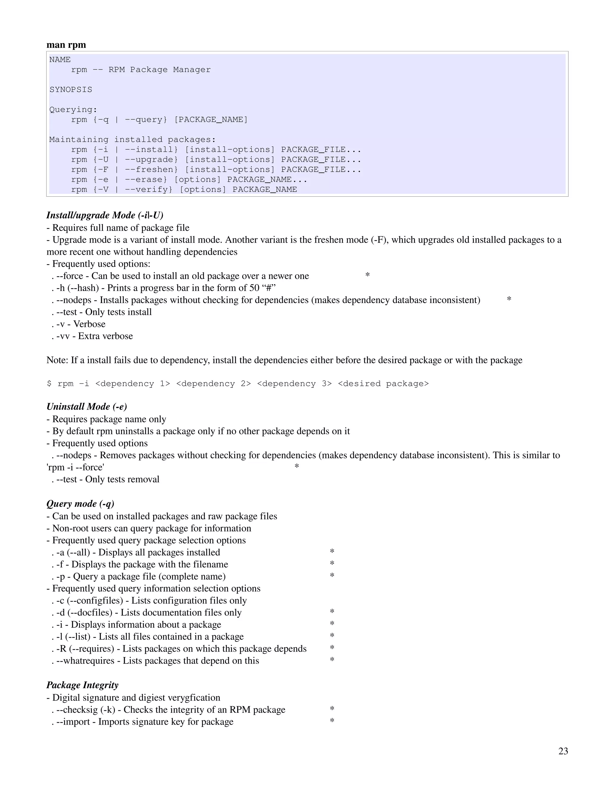 man rpm
NAME
      rpm -- RPM Package Manager

SYNOPSIS

Querying:
    rpm {-q | --query} [PACKAGE_NAME]

Maintaining      installed packages:
    rpm {-i      | --install} [install-options] PACKAGE_FILE...
    rpm {-U      | --upgrade} [install-options] PACKAGE_FILE...
    rpm {-F      | --freshen} [install-options] PACKAGE_FILE...
    rpm {-e      | --erase} [options] PACKAGE_NAME...
    rpm {-V      | --verify} [options] PACKAGE_NAME

Install/upgrade Mode (­i|­U)
­ Requires full name of package file
­ Upgrade mode is a variant of install mode. Another variant is the freshen mode (­F), which upgrades old installed packages to a 
more recent one without handling dependencies
­ Frequently used options:
  . ­­force ­ Can be used to install an old package over a newer one           *
  . ­h (­­hash) ­ Prints a progress bar in the form of 50 “#”
  . ­­nodeps ­ Installs packages without checking for dependencies (makes dependency database inconsistent)        *
  . ­­test ­ Only tests install
  . ­v ­ Verbose
  . ­vv ­ Extra verbose

Note: If a install fails due to dependency, install the dependencies either before the desired package or with the package

$ rpm -i <dependency 1> <dependency 2> <dependency 3> <desired package>

Uninstall Mode (­e)
­ Requires package name only
­ By default rpm uninstalls a package only if no other package depends on it
­ Frequently used options
  . ­­nodeps ­ Removes packages without checking for dependencies (makes dependency database inconsistent). This is similar to 
'rpm ­i ­­force'                                              *
  . ­­test ­ Only tests removal

Query mode (­q)
­ Can be used on installed packages and raw package files
­ Non­root users can query package for information
­ Frequently used query package selection options
  . ­a (­­all) ­ Displays all packages installed                        *
  . ­f ­ Displays the package with the filename                         *
  . ­p ­ Query a package file (complete name)                           *
­ Frequently used query information selection options
  . ­c (­­configfiles) ­ Lists configuration files only
  . ­d (­­docfiles) ­ Lists documentation files only                    *
  . ­i ­ Displays information about a package                           *
  . ­l (­­list) ­ Lists all files contained in a package                *
  . ­R (­­requires) ­ Lists packages on which this package depends      *
  . ­­whatrequires ­ Lists packages that depend on this                 *

Package Integrity
­ Digital signature and digiest verygfication
  . ­­checksig (­k) ­ Checks the integrity of an RPM package            *
  . ­­import ­ Imports signature key for package                        *

                                                                                                                                23
 