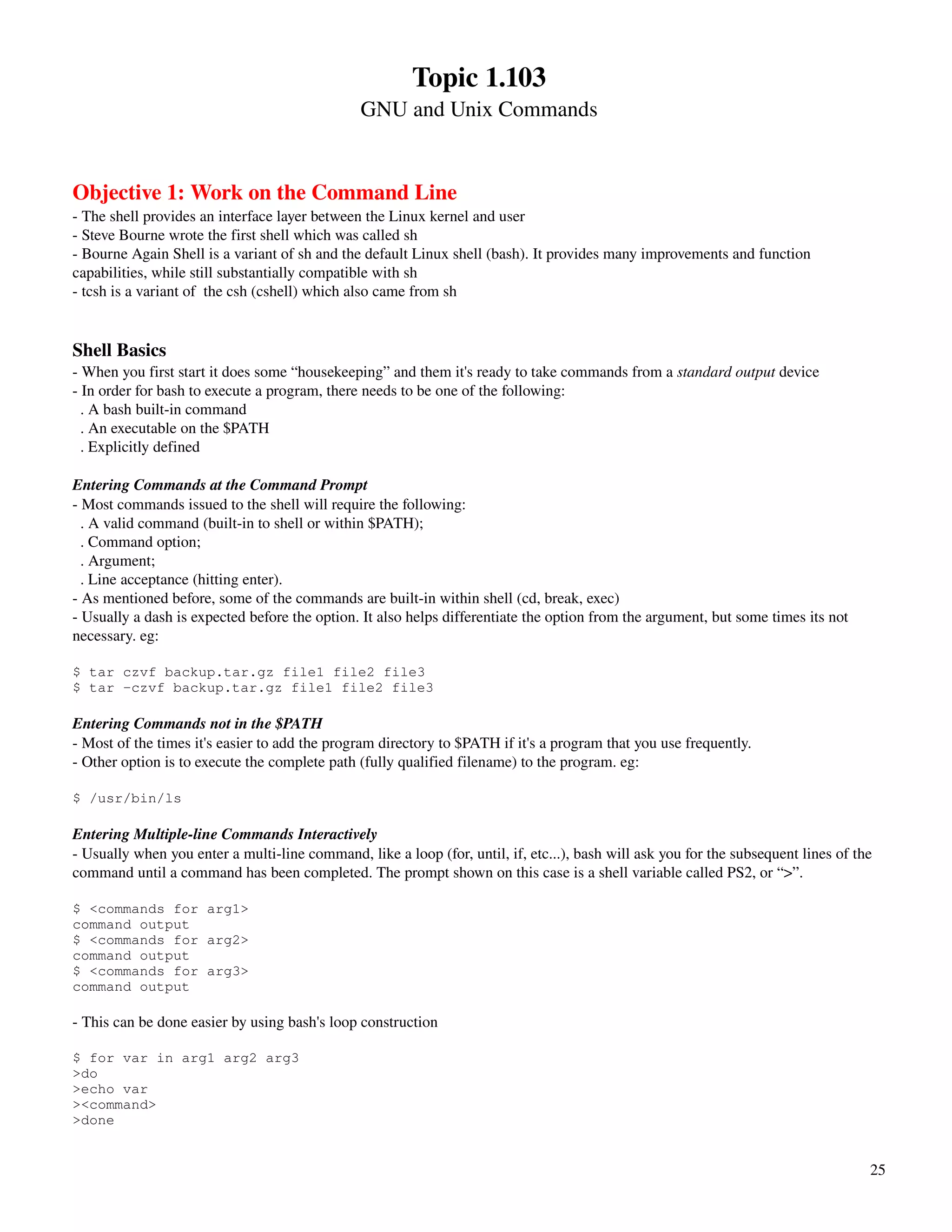 Topic 1.103
                                                GNU and Unix Commands


Objective 1: Work on the Command Line
­ The shell provides an interface layer between the Linux kernel and user
­ Steve Bourne wrote the first shell which was called sh
­ Bourne Again Shell is a variant of sh and the default Linux shell (bash). It provides many improvements and function 
capabilities, while still substantially compatible with sh
­ tcsh is a variant of  the csh (cshell) which also came from sh


Shell Basics
­ When you first start it does some “housekeeping” and them it's ready to take commands from a standard output device
­ In order for bash to execute a program, there needs to be one of the following: 
  . A bash built­in command
  . An executable on the $PATH
  . Explicitly defined

Entering Commands at the Command Prompt
­ Most commands issued to the shell will require the following:
  . A valid command (built­in to shell or within $PATH);
  . Command option;
  . Argument;
  . Line acceptance (hitting enter).
­ As mentioned before, some of the commands are built­in within shell (cd, break, exec)
­ Usually a dash is expected before the option. It also helps differentiate the option from the argument, but some times its not 
necessary. eg:

$ tar czvf backup.tar.gz file1 file2 file3
$ tar -czvf backup.tar.gz file1 file2 file3

Entering Commands not in the $PATH
­ Most of the times it's easier to add the program directory to $PATH if it's a program that you use frequently.
­ Other option is to execute the complete path (fully qualified filename) to the program. eg:

$ /usr/bin/ls

Entering Multiple­line Commands Interactively
­ Usually when you enter a multi­line command, like a loop (for, until, if, etc...), bash will ask you for the subsequent lines of the 
command until a command has been completed. The prompt shown on this case is a shell variable called PS2, or “>”.

$ <commands for arg1>
command output
$ <commands for arg2>
command output
$ <commands for arg3>
command output

­ This can be done easier by using bash's loop construction

$ for var in arg1 arg2 arg3
>do
>echo var
><command>
>done


                                                                                                                                      25
 