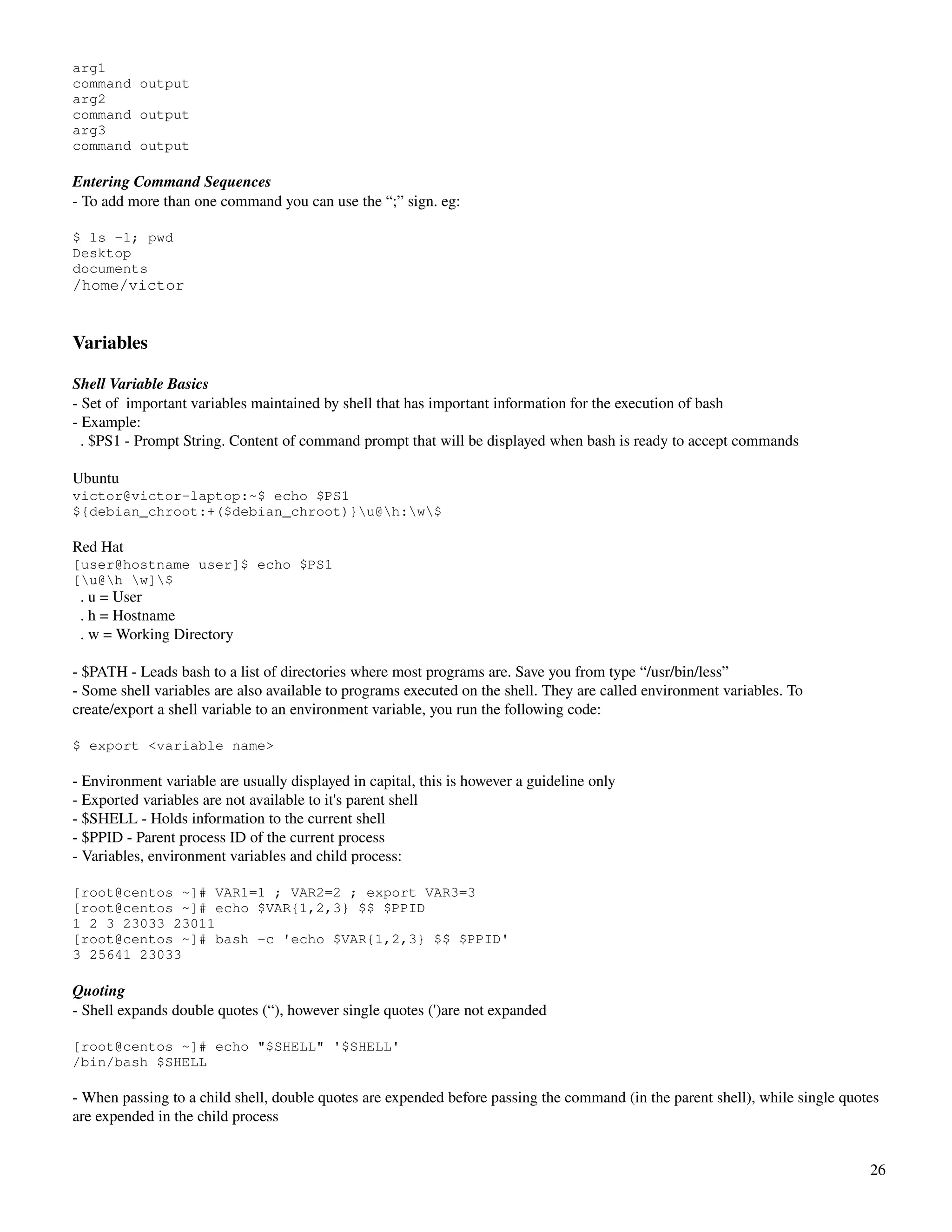 arg1
command output
arg2
command output
arg3
command output
 
Entering Command Sequences
­ To add more than one command you can use the “;” sign. eg:

$ ls -1; pwd
Desktop
documents
/home/victor


Variables

Shell Variable Basics
­ Set of  important variables maintained by shell that has important information for the execution of bash
­ Example:
  . $PS1 ­ Prompt String. Content of command prompt that will be displayed when bash is ready to accept commands

Ubuntu
victor@victor-laptop:~$ echo $PS1
${debian_chroot:+($debian_chroot)}u@h:w$

Red Hat
[user@hostname user]$ echo $PS1
[u@h w]$
  . u = User
  . h = Hostname
  . w = Working Directory

­ $PATH ­ Leads bash to a list of directories where most programs are. Save you from type “/usr/bin/less”
­ Some shell variables are also available to programs executed on the shell. They are called environment variables. To 
create/export a shell variable to an environment variable, you run the following code:

$ export <variable name>

­ Environment variable are usually displayed in capital, this is however a guideline only
­ Exported variables are not available to it's parent shell
­ $SHELL ­ Holds information to the current shell
­ $PPID ­ Parent process ID of the current process
­ Variables, environment variables and child process:

[root@centos ~]# VAR1=1 ; VAR2=2 ; export VAR3=3
[root@centos ~]# echo $VAR{1,2,3} $$ $PPID
1 2 3 23033 23011
[root@centos ~]# bash -c 'echo $VAR{1,2,3} $$ $PPID'
3 25641 23033

Quoting
­ Shell expands double quotes (“), however single quotes (')are not expanded

[root@centos ~]# echo "$SHELL" '$SHELL'
/bin/bash $SHELL

­ When passing to a child shell, double quotes are expended before passing the command (in the parent shell), while single quotes 
are expended in the child process


                                                                                                                               26
 