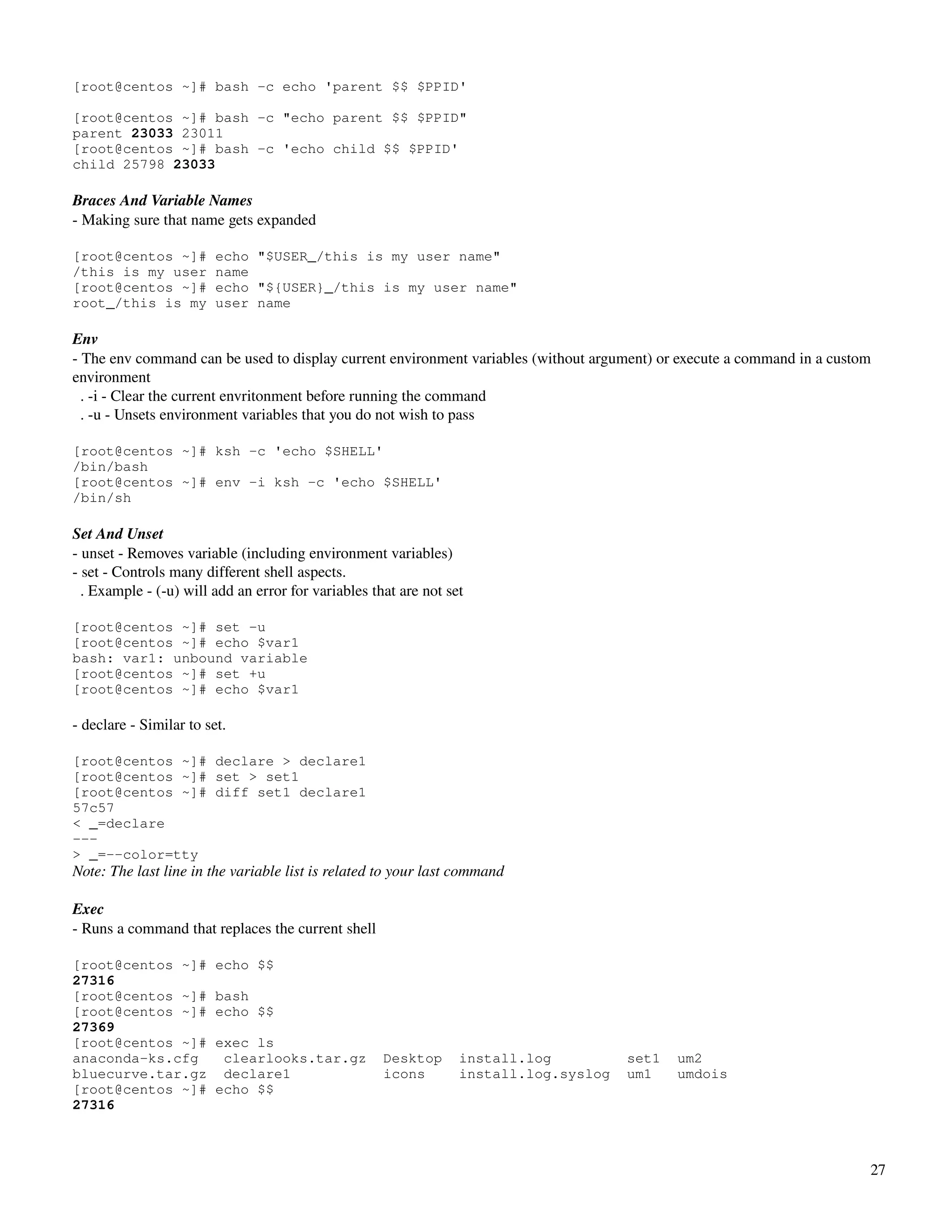 [root@centos ~]# bash -c echo 'parent $$ $PPID'

[root@centos ~]# bash -c "echo parent $$ $PPID"
parent 23033 23011
[root@centos ~]# bash -c 'echo child $$ $PPID'
child 25798 23033

Braces And Variable Names
­ Making sure that name gets expanded
 
[root@centos ~]#         echo "$USER_/this is my user name"
/this is my user         name
[root@centos ~]#         echo "${USER}_/this is my user name"
root_/this is my         user name

Env
­ The env command can be used to display current environment variables (without argument) or execute a command in a custom 
environment
  . ­i ­ Clear the current envritonment before running the command
  . ­u ­ Unsets environment variables that you do not wish to pass

[root@centos ~]# ksh -c 'echo $SHELL'
/bin/bash
[root@centos ~]# env -i ksh -c 'echo $SHELL'
/bin/sh

Set And Unset
­ unset ­ Removes variable (including environment variables)
­ set ­ Controls many different shell aspects.
  . Example ­ (­u) will add an error for variables that are not set

[root@centos ~]# set -u
[root@centos ~]# echo $var1
bash: var1: unbound variable
[root@centos ~]# set +u
[root@centos ~]# echo $var1

­ declare ­ Similar to set.

[root@centos ~]# declare > declare1
[root@centos ~]# set > set1
[root@centos ~]# diff set1 declare1
57c57
< _=declare
---
> _=--color=tty
Note: The last line in the variable list is related to your last command

Exec
­ Runs a command that replaces the current shell

[root@centos ~]#         echo $$
27316
[root@centos ~]#         bash
[root@centos ~]#         echo $$
27369
[root@centos ~]#         exec ls
anaconda-ks.cfg           clearlooks.tar.gz          Desktop      install.log          set1   um2
bluecurve.tar.gz          declare1                   icons        install.log.syslog   um1    umdois
[root@centos ~]#         echo $$
27316



                                                                                                                          27
 