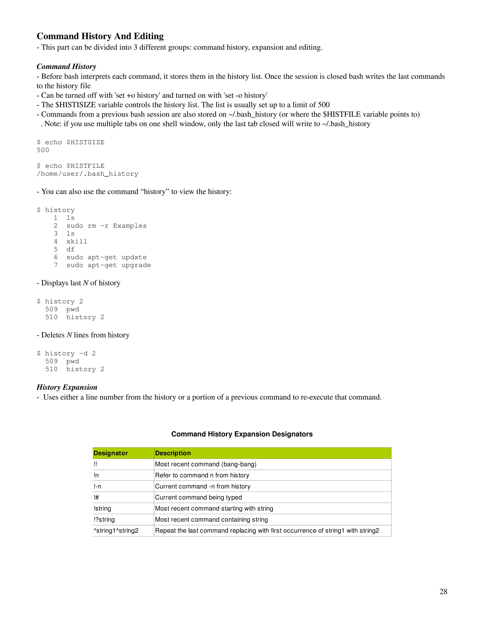 Command History And Editing
­ This part can be divided into 3 different groups: command history, expansion and editing.

Command History
­ Before bash interprets each command, it stores them in the history list. Once the session is closed bash writes the last commands 
to the history file
­ Can be turned off with 'set +o history' and turned on with 'set ­o history'
­ The $HISTISIZE variable controls the history list. The list is usually set up to a limit of 500
­ Commands from a previous bash session are also stored on ~/.bash_history (or where the $HISTFILE variable points to)
  . Note: if you use multiple tabs on one shell window, only the last tab closed will write to ~/.bash_history

$ echo $HISTSIZE
500

$ echo $HISTFILE
/home/user/.bash_history

­ You can also use the command “history” to view the history:

$ history
    1 ls
    2 sudo rm -r Examples
    3 ls
    4 xkill
    5 df
    6 sudo apt-get update
    7 sudo apt-get upgrade

­ Displays last N of history

$ history 2
  509 pwd
  510 history 2

­ Deletes N lines from history

$ history -d 2
  509 pwd
  510 history 2

History Expansion
­  Uses either a line number from the history or a portion of a previous command to re­execute that command.



                                           Command History Expansion Designators

                  Designator          Description
                  !!                  Most recent command (bang­bang)
                  !n                  Refer to command n from history
                  !­n                 Current command ­n from history
                  !#                  Current command being typed
                  !string             Most recent command starting with string
                  !?string            Most recent command containing string
                  ^string1^string2    Repeat the last command replacing with first occurrence of string1 with string2




                                                                                                                                 28
 