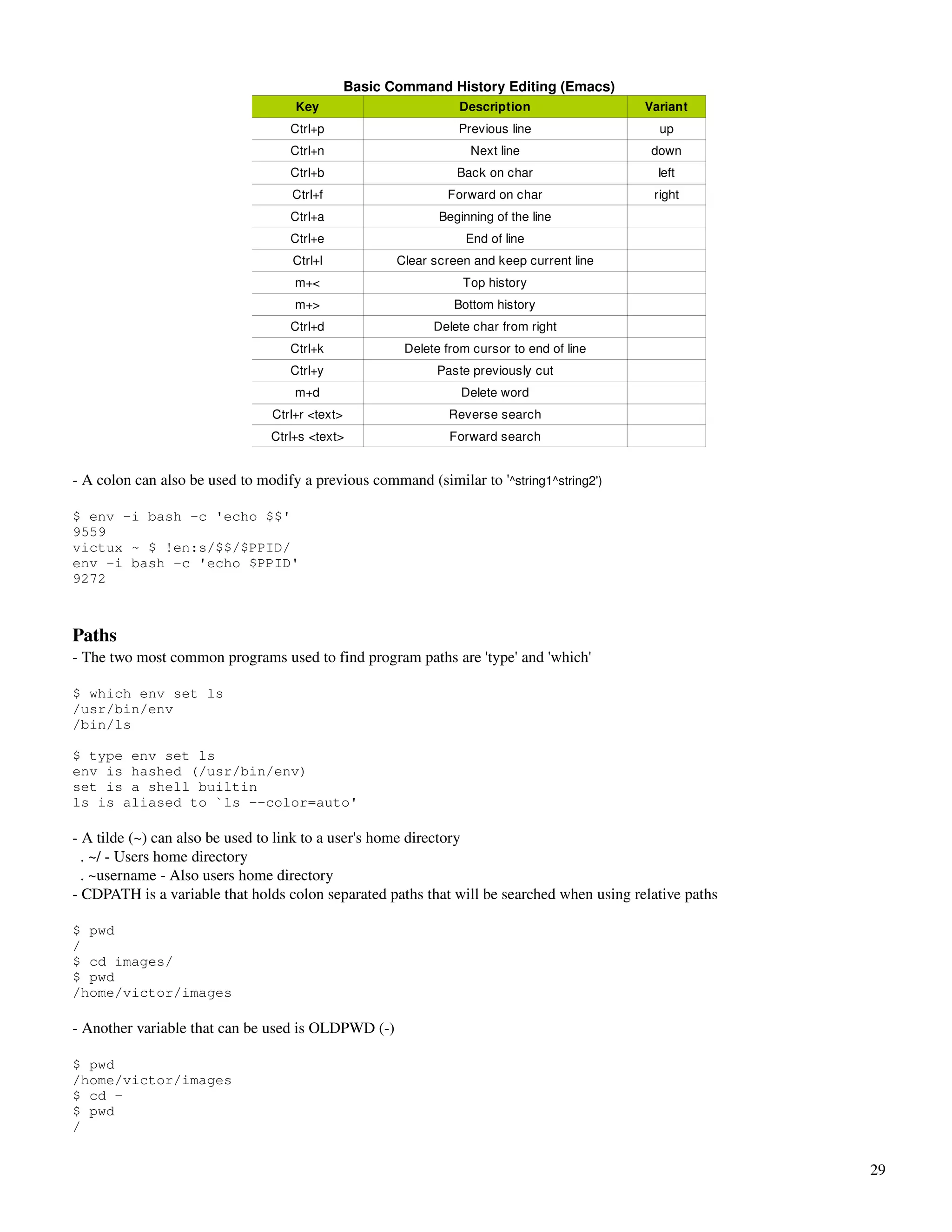 Basic Command History Editing (Emacs)
                                    Key                          Description                Variant
                                   Ctrl+p                        Previous line                up
                                   Ctrl+n                           Next line                down
                                   Ctrl+b                        Back on char                 left
                                    Ctrl+f                     Forward on char               right
                                   Ctrl+a                     Beginning of the line
                                   Ctrl+e                          End of line
                                    Ctrl+l             Clear screen and keep current line
                                    m+<                           Top history
                                    m+>                          Bottom history
                                   Ctrl+d                    Delete char from right
                                   Ctrl+k               Delete from cursor to end of line
                                   Ctrl+y                    Paste previously cut
                                    m+d                           Delete word
                                Ctrl+r <text>                   Reverse search
                                Ctrl+s <text>                   Forward search


­ A colon can also be used to modify a previous command (similar to '^string1^string2')

$ env -i bash -c 'echo $$'
9559
victux ~ $ !en:s/$$/$PPID/
env -i bash -c 'echo $PPID'
9272



Paths
­ The two most common programs used to find program paths are 'type' and 'which'

$ which env set ls
/usr/bin/env
/bin/ls

$ type env set ls
env is hashed (/usr/bin/env)
set is a shell builtin
ls is aliased to `ls --color=auto'

­ A tilde (~) can also be used to link to a user's home directory
  . ~/ ­ Users home directory
  . ~username ­ Also users home directory
­ CDPATH is a variable that holds colon separated paths that will be searched when using relative paths

$ pwd
/
$ cd images/
$ pwd
/home/victor/images

­ Another variable that can be used is OLDPWD (­)

$ pwd
/home/victor/images
$ cd -
$ pwd
/


                                                                                                          29
 