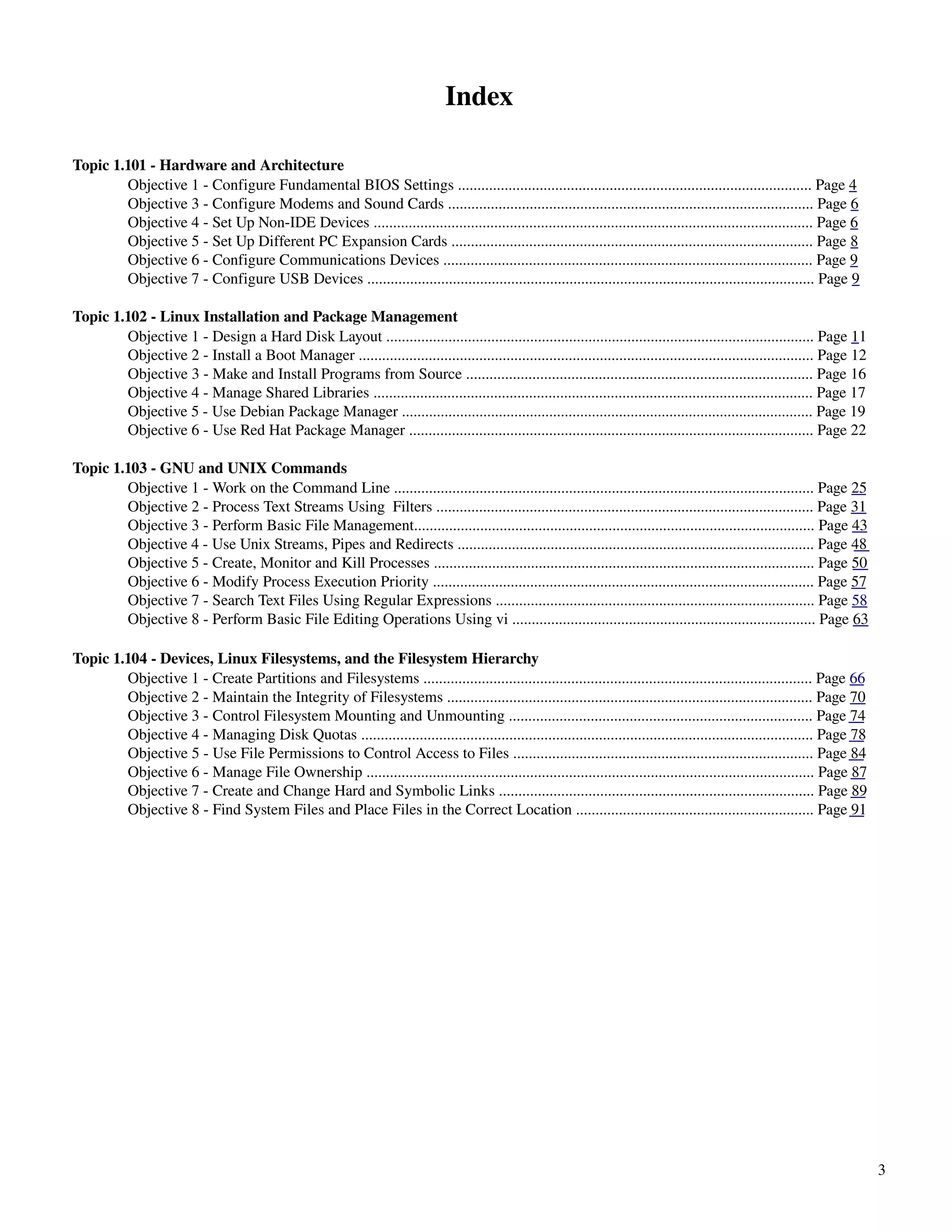 Index

Topic 1.101 ­ Hardware and Architecture
        Objective 1 ­ Configure Fundamental BIOS Settings ........................................................................................... Page 4
        Objective 3 ­ Configure Modems and Sound Cards .............................................................................................. Page 6
        Objective 4 ­ Set Up Non­IDE Devices ................................................................................................................. Page 6
        Objective 5 ­ Set Up Different PC Expansion Cards ............................................................................................. Page 8
        Objective 6 ­ Configure Communications Devices ............................................................................................... Page 9
        Objective 7 ­ Configure USB Devices ................................................................................................................... Page 9

Topic 1.102 ­ Linux Installation and Package Management
        Objective 1 ­ Design a Hard Disk Layout .............................................................................................................. Page 11
        Objective 2 ­ Install a Boot Manager ..................................................................................................................... Page 12
        Objective 3 ­ Make and Install Programs from Source ......................................................................................... Page 16
        Objective 4 ­ Manage Shared Libraries ................................................................................................................. Page 17
        Objective 5 ­ Use Debian Package Manager .......................................................................................................... Page 19
        Objective 6 ­ Use Red Hat Package Manager ........................................................................................................ Page 22

Topic 1.103 ­ GNU and UNIX Commands
        Objective 1 ­ Work on the Command Line ............................................................................................................ Page 25
        Objective 2 ­ Process Text Streams Using  Filters ................................................................................................. Page 31
        Objective 3 ­ Perform Basic File Management....................................................................................................... Page 43
        Objective 4 ­ Use Unix Streams, Pipes and Redirects ............................................................................................ Page 48
        Objective 5 ­ Create, Monitor and Kill Processes .................................................................................................. Page 50
        Objective 6 ­ Modify Process Execution Priority .................................................................................................. Page 57
        Objective 7 ­ Search Text Files Using Regular Expressions .................................................................................. Page 58
        Objective 8 ­ Perform Basic File Editing Operations Using vi .............................................................................. Page 63

Topic 1.104 ­ Devices, Linux Filesystems, and the Filesystem Hierarchy
        Objective 1 ­ Create Partitions and Filesystems .................................................................................................... Page 66
        Objective 2 ­ Maintain the Integrity of Filesystems .............................................................................................. Page 70
        Objective 3 ­ Control Filesystem Mounting and Unmounting .............................................................................. Page 74
        Objective 4 ­ Managing Disk Quotas .................................................................................................................... Page 78
        Objective 5 ­ Use File Permissions to Control Access to Files ............................................................................. Page 84
        Objective 6 ­ Manage File Ownership ................................................................................................................... Page 87
        Objective 7 ­ Create and Change Hard and Symbolic Links ................................................................................. Page 89
        Objective 8 ­ Find System Files and Place Files in the Correct Location ............................................................. Page 91




                                                                                                                                                                             3
 