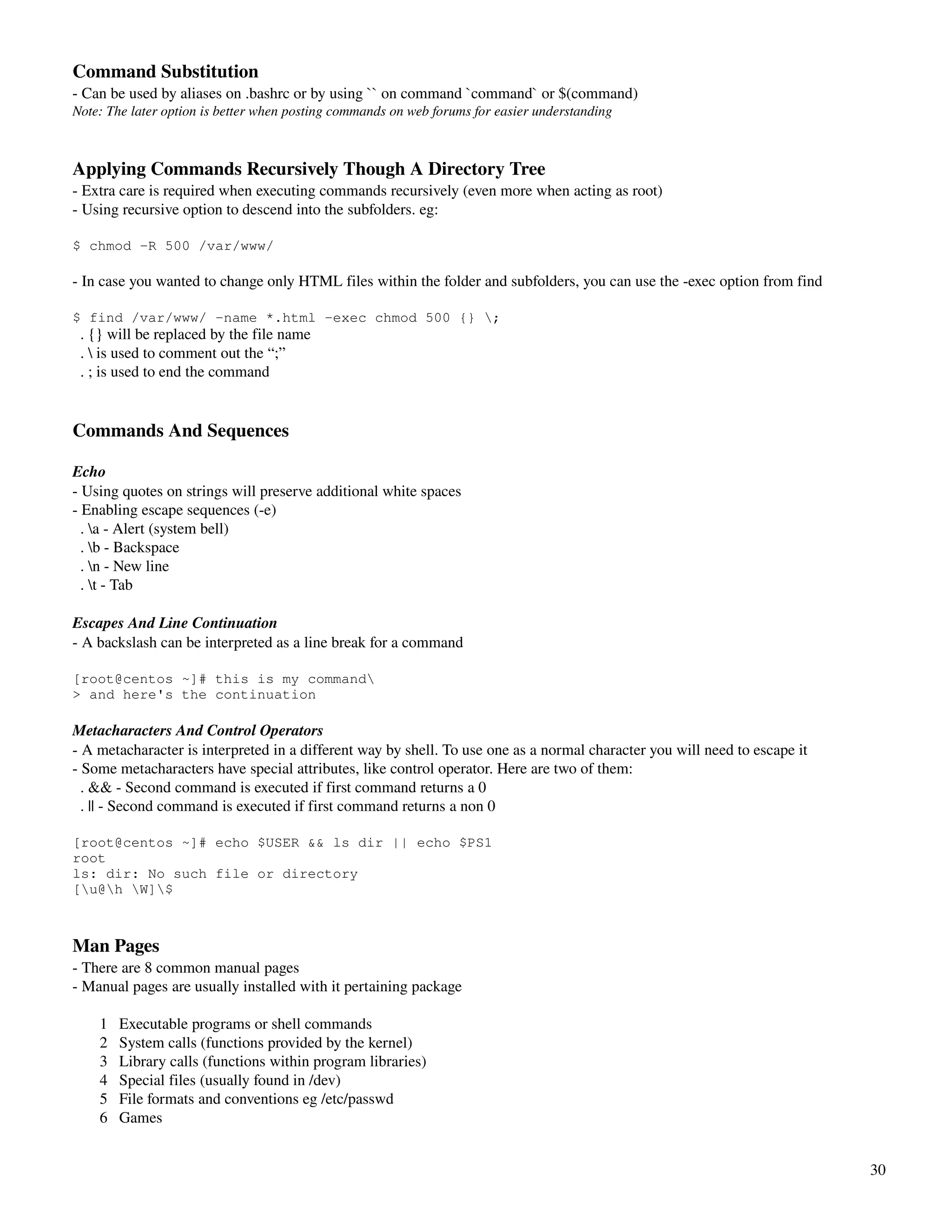 Command Substitution
­ Can be used by aliases on .bashrc or by using `` on command `command` or $(command)
Note: The later option is better when posting commands on web forums for easier understanding



Applying Commands Recursively Though A Directory Tree
­ Extra care is required when executing commands recursively (even more when acting as root)
­ Using recursive option to descend into the subfolders. eg:

$ chmod -R 500 /var/www/

­ In case you wanted to change only HTML files within the folder and subfolders, you can use the ­exec option from find

$ find /var/www/ -name *.html -exec chmod 500 {} ;
  . {} will be replaced by the file name
  .  is used to comment out the “;”
  . ; is used to end the command


Commands And Sequences

Echo 
­ Using quotes on strings will preserve additional white spaces
­ Enabling escape sequences (­e)
  . a ­ Alert (system bell)
  . b ­ Backspace
  . n ­ New line
  . t ­ Tab

Escapes And Line Continuation
­ A backslash can be interpreted as a line break for a command

[root@centos ~]# this is my command
> and here's the continuation

Metacharacters And Control Operators
­ A metacharacter is interpreted in a different way by shell. To use one as a normal character you will need to escape it
­ Some metacharacters have special attributes, like control operator. Here are two of them:
  . && ­ Second command is executed if first command returns a 0
  . || ­ Second command is executed if first command returns a non 0

[root@centos ~]# echo $USER && ls dir || echo $PS1
root
ls: dir: No such file or directory
[u@h W]$



Man Pages
­ There are 8 common manual pages
­ Manual pages are usually installed with it pertaining package

       1   Executable programs or shell commands 
       2   System calls (functions provided by the kernel) 
       3   Library calls (functions within program libraries) 
       4   Special files (usually found in /dev) 
       5   File formats and conventions eg /etc/passwd 
       6   Games 


                                                                                                                            30
 