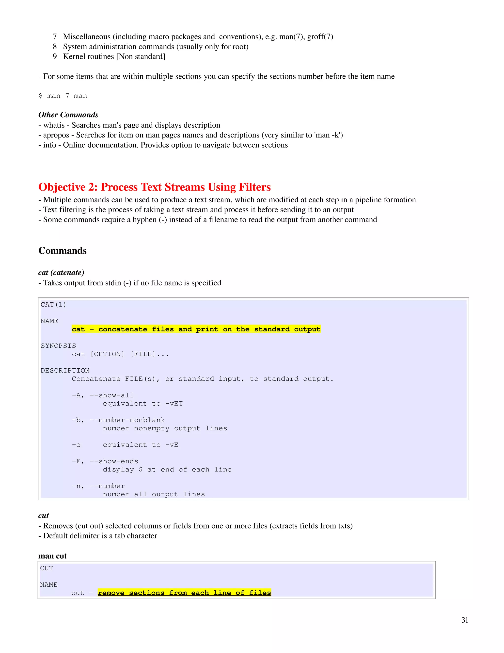        7   Miscellaneous (including macro packages and  conventions), e.g. man(7), groff(7) 
       8   System administration commands (usually only for root) 
       9   Kernel routines [Non standard]

­ For some items that are within multiple sections you can specify the sections number before the item name

$ man 7 man

Other Commands
­ whatis ­ Searches man's page and displays description
­ apropos ­ Searches for item on man pages names and descriptions (very similar to 'man ­k')
­ info ­ Online documentation. Provides option to navigate between sections




Objective 2: Process Text Streams Using Filters
­ Multiple commands can be used to produce a text stream, which are modified at each step in a pipeline formation
­ Text filtering is the process of taking a text stream and process it before sending it to an output
­ Some commands require a hyphen (­) instead of a filename to read the output from another command


Commands

cat (catenate)
­ Takes output from stdin (­) if no file name is specified

CAT(1)

NAME
          cat - concatenate files and print on the standard output

SYNOPSIS
       cat [OPTION] [FILE]...

DESCRIPTION
       Concatenate FILE(s), or standard input, to standard output.

          -A, --show-all
                 equivalent to -vET

          -b, --number-nonblank
                 number nonempty output lines

          -e        equivalent to -vE

          -E, --show-ends
                 display $ at end of each line

          -n, --number
                 number all output lines

cut
­ Removes (cut out) selected columns or fields from one or more files (extracts fields from txts)
­ Default delimiter is a tab character

man cut
CUT

NAME
          cut - remove sections from each line of files


                                                                                                                    31
 