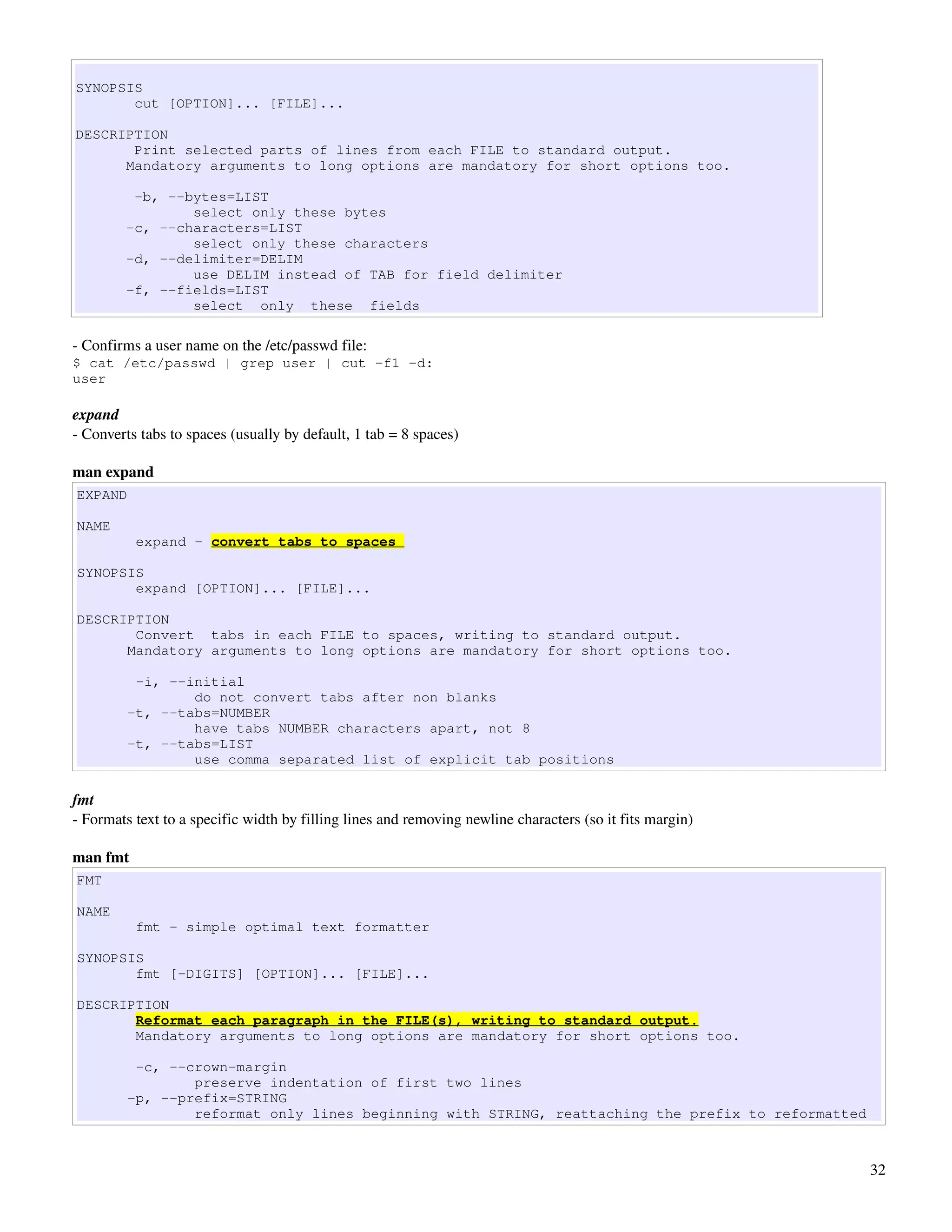 SYNOPSIS
       cut [OPTION]... [FILE]...

DESCRIPTION
       Print selected parts of lines from each FILE to standard output.
      Mandatory arguments to long options are mandatory for short options too.

         -b, --bytes=LIST
                select only these bytes
        -c, --characters=LIST
                select only these characters
        -d, --delimiter=DELIM
                use DELIM instead of TAB for field delimiter
        -f, --fields=LIST
                select only these fields

­ Confirms a user name on the /etc/passwd file:
$ cat /etc/passwd | grep user | cut -f1 -d:
user

expand
­ Converts tabs to spaces (usually by default, 1 tab = 8 spaces)

man expand
EXPAND

NAME
          expand - convert tabs to spaces

SYNOPSIS
       expand [OPTION]... [FILE]...

DESCRIPTION
       Convert tabs in each FILE to spaces, writing to standard output.
      Mandatory arguments to long options are mandatory for short options too.

          -i, --initial
                 do not convert tabs after non blanks
         -t, --tabs=NUMBER
                 have tabs NUMBER characters apart, not 8
         -t, --tabs=LIST
                 use comma separated list of explicit tab positions

fmt
­ Formats text to a specific width by filling lines and removing newline characters (so it fits margin)

man fmt
FMT

NAME
          fmt - simple optimal text formatter

SYNOPSIS
       fmt [-DIGITS] [OPTION]... [FILE]...

DESCRIPTION
       Reformat each paragraph in the FILE(s), writing to standard output.
       Mandatory arguments to long options are mandatory for short options too.

          -c, --crown-margin
                 preserve indentation of first two lines
         -p, --prefix=STRING
                 reformat only lines beginning with STRING, reattaching the prefix to reformatted



                                                                                                          32
 