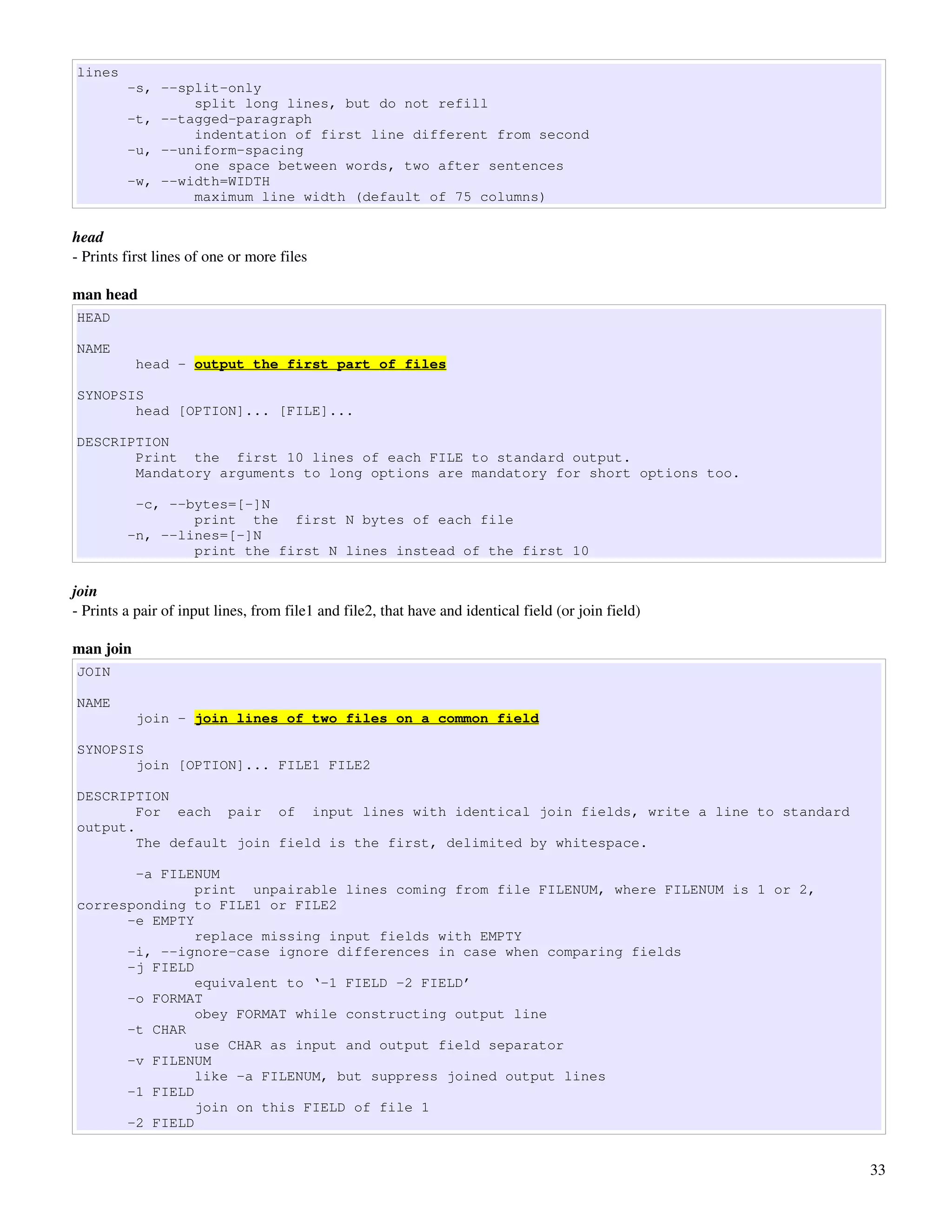 lines
         -s, --split-only
                 split long lines, but do not refill
         -t, --tagged-paragraph
                 indentation of first line different from second
         -u, --uniform-spacing
                 one space between words, two after sentences
         -w, --width=WIDTH
                 maximum line width (default of 75 columns)

head
­ Prints first lines of one or more files 

man head
HEAD

NAME
           head - output the first part of files

SYNOPSIS
       head [OPTION]... [FILE]...

DESCRIPTION
       Print the first 10 lines of each FILE to standard output.
       Mandatory arguments to long options are mandatory for short options too.

          -c, --bytes=[-]N
                 print the first N bytes of each file
         -n, --lines=[-]N
                 print the first N lines instead of the first 10

join
­ Prints a pair of input lines, from file1 and file2, that have and identical field (or join field)

man join
JOIN

NAME
           join - join lines of two files on a common field

SYNOPSIS
       join [OPTION]... FILE1 FILE2

DESCRIPTION
        For each pair of input lines with identical join fields, write a line to standard
output.
        The default join field is the first, delimited by whitespace.

       -a FILENUM
               print unpairable lines coming from file FILENUM, where FILENUM is 1 or 2,
corresponding to FILE1 or FILE2
      -e EMPTY
               replace missing input fields with EMPTY
      -i, --ignore-case ignore differences in case when comparing fields
      -j FIELD
               equivalent to ‘-1 FIELD -2 FIELD’
      -o FORMAT
               obey FORMAT while constructing output line
      -t CHAR
               use CHAR as input and output field separator
      -v FILENUM
               like -a FILENUM, but suppress joined output lines
      -1 FIELD
               join on this FIELD of file 1
      -2 FIELD


                                                                                                      33
 