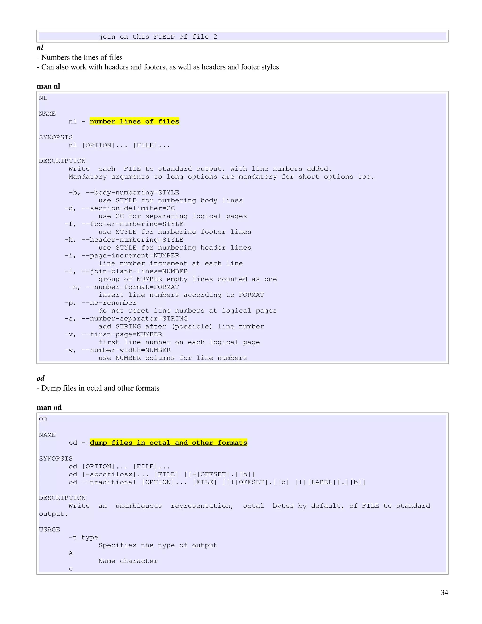 join on this FIELD of file 2
nl
­ Numbers the lines of files
­ Can also work with headers and footers, as well as headers and footer styles

man nl
NL

NAME
          nl - number lines of files

SYNOPSIS
       nl [OPTION]... [FILE]...

DESCRIPTION
       Write each FILE to standard output, with line numbers added.
       Mandatory arguments to long options are mandatory for short options too.

          -b, --body-numbering=STYLE
                 use STYLE for numbering body lines
         -d, --section-delimiter=CC
                 use CC for separating logical pages
         -f, --footer-numbering=STYLE
                 use STYLE for numbering footer lines
         -h, --header-numbering=STYLE
                 use STYLE for numbering header lines
         -i, --page-increment=NUMBER
                 line number increment at each line
         -l, --join-blank-lines=NUMBER
                 group of NUMBER empty lines counted as one
          -n, --number-format=FORMAT
                 insert line numbers according to FORMAT
         -p, --no-renumber
                 do not reset line numbers at logical pages
         -s, --number-separator=STRING
                 add STRING after (possible) line number
         -v, --first-page=NUMBER
                 first line number on each logical page
         -w, --number-width=NUMBER
                 use NUMBER columns for line numbers

od
­ Dump files in octal and other formats

man od
OD

NAME
          od - dump files in octal and other formats

SYNOPSIS
       od [OPTION]... [FILE]...
       od [-abcdfilosx]... [FILE] [[+]OFFSET[.][b]]
       od --traditional [OPTION]... [FILE] [[+]OFFSET[.][b] [+][LABEL][.][b]]

DESCRIPTION
        Write      an    unambiguous       representation,        octal    bytes by default, of FILE to standard
output.

USAGE
          -t type
                   Specifies the type of output
          A
                   Name character
          c


                                                                                                                   34
 