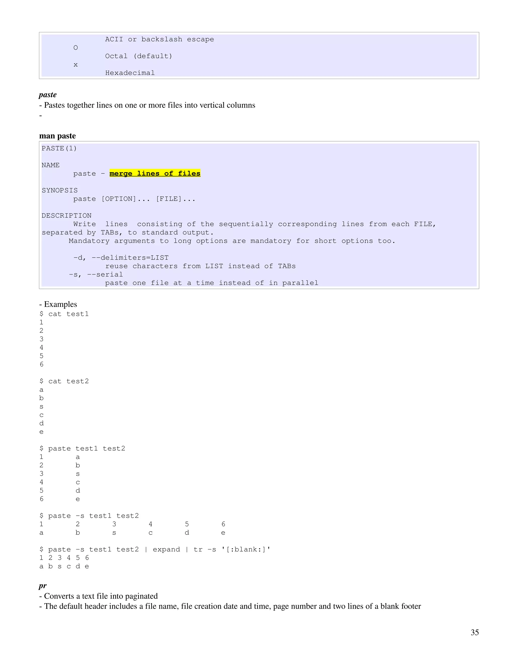 ACII or backslash escape
          O
                    Octal (default)
          x
                    Hexadecimal

paste
­ Pastes together lines on one or more files into vertical columns
­ 

man paste
PASTE(1)

NAME
          paste - merge lines of files

SYNOPSIS
       paste [OPTION]... [FILE]...

DESCRIPTION
       Write lines consisting of the sequentially corresponding lines from each FILE,
separated by TABs, to standard output.
      Mandatory arguments to long options are mandatory for short options too.

          -d, --delimiters=LIST
                 reuse characters from LIST instead of TABs
         -s, --serial
                 paste one file at a time instead of in parallel

­ Examples
$ cat test1
1
2
3
4
5
6

$ cat test2
a
b
s
c
d
e

$ paste test1 test2
1       a
2       b
3       s
4       c
5       d
6       e

$ paste -s test1 test2
1       2       3                4          5          6
a       b       s                c          d          e

$ paste -s test1 test2 | expand | tr -s '[:blank:]'
1 2 3 4 5 6
a b s c d e

pr
­ Converts a text file into paginated
­ The default header includes a file name, file creation date and time, page number and two lines of a blank footer


                                                                                                                      35
 