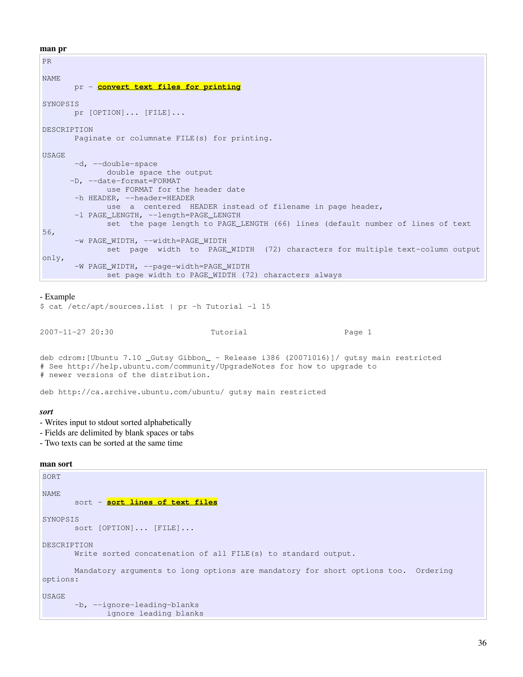 man pr
PR

NAME
           pr - convert text files for printing

SYNOPSIS
       pr [OPTION]... [FILE]...

DESCRIPTION
       Paginate or columnate FILE(s) for printing.

USAGE
          -d, --double-space
                 double space the output
         -D, --date-format=FORMAT
                 use FORMAT for the header date
          -h HEADER, --header=HEADER
                 use a centered HEADER instead of filename in page header,
          -l PAGE_LENGTH, --length=PAGE_LENGTH
                 set the page length to PAGE_LENGTH (66) lines (default number of lines of text
56,
           -w PAGE_WIDTH, --width=PAGE_WIDTH
                  set page width to PAGE_WIDTH              (72) characters for multiple text-column output
only,
           -W PAGE_WIDTH, --page-width=PAGE_WIDTH
                  set page width to PAGE_WIDTH (72) characters always

­ Example
$ cat /etc/apt/sources.list | pr -h Tutorial -l 15


2007-11-27 20:30                                 Tutorial                    Page 1


deb cdrom:[Ubuntu 7.10 _Gutsy Gibbon_ - Release i386 (20071016)]/ gutsy main restricted
# See http://help.ubuntu.com/community/UpgradeNotes for how to upgrade to
# newer versions of the distribution.

deb http://ca.archive.ubuntu.com/ubuntu/ gutsy main restricted

sort
­ Writes input to stdout sorted alphabetically
­ Fields are delimited by blank spaces or tabs
­ Two texts can be sorted at the same time

man sort
SORT

NAME
           sort - sort lines of text files

SYNOPSIS
       sort [OPTION]... [FILE]...

DESCRIPTION
       Write sorted concatenation of all FILE(s) to standard output.

       Mandatory arguments to long options are mandatory for short options too.             Ordering
options:

USAGE
           -b, --ignore-leading-blanks
                  ignore leading blanks


                                                                                                          36
 