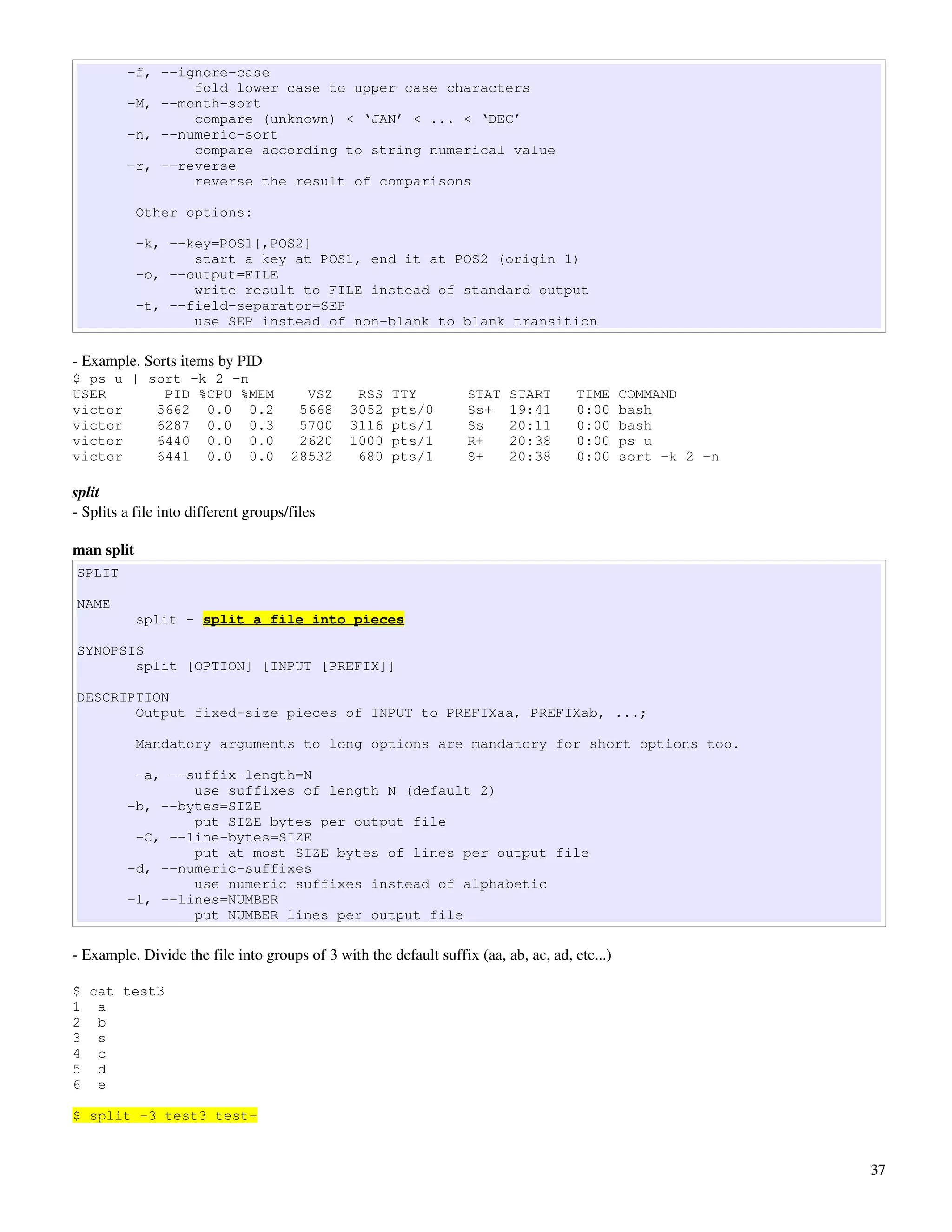 -f, --ignore-case
                 fold lower case to upper case characters
         -M, --month-sort
                 compare (unknown) < ‘JAN’ < ... < ‘DEC’
         -n, --numeric-sort
                 compare according to string numerical value
         -r, --reverse
                 reverse the result of comparisons

            Other options:

            -k, --key=POS1[,POS2]
                   start a key at POS1, end it at POS2 (origin 1)
            -o, --output=FILE
                   write result to FILE instead of standard output
            -t, --field-separator=SEP
                   use SEP instead of non-blank to blank transition

­ Example. Sorts items by PID
$ ps u | sort -k 2 -n
USER       PID %CPU %MEM                VSZ     RSS   TTY          STAT   START       TIME     COMMAND
victor    5662 0.0 0.2                 5668    3052   pts/0        Ss+    19:41       0:00     bash
victor    6287 0.0 0.3                 5700    3116   pts/1        Ss     20:11       0:00     bash
victor    6440 0.0 0.0                 2620    1000   pts/1        R+     20:38       0:00     ps u
victor    6441 0.0 0.0                28532     680   pts/1        S+     20:38       0:00     sort -k 2 -n

split
­ Splits a file into different groups/files

man split
SPLIT

NAME
            split - split a file into pieces

SYNOPSIS
       split [OPTION] [INPUT [PREFIX]]

DESCRIPTION
       Output fixed-size pieces of INPUT to PREFIXaa, PREFIXab, ...;

            Mandatory arguments to long options are mandatory for short options too.

          -a, --suffix-length=N
                 use suffixes of length N (default 2)
         -b, --bytes=SIZE
                 put SIZE bytes per output file
          -C, --line-bytes=SIZE
                 put at most SIZE bytes of lines per output file
         -d, --numeric-suffixes
                 use numeric suffixes instead of alphabetic
         -l, --lines=NUMBER
                 put NUMBER lines per output file

­ Example. Divide the file into groups of 3 with the default suffix (aa, ab, ac, ad, etc...)

$ cat test3
1 a
2 b
3 s
4 c
5 d
6 e

$ split -3 test3 test-


                                                                                                              37
 